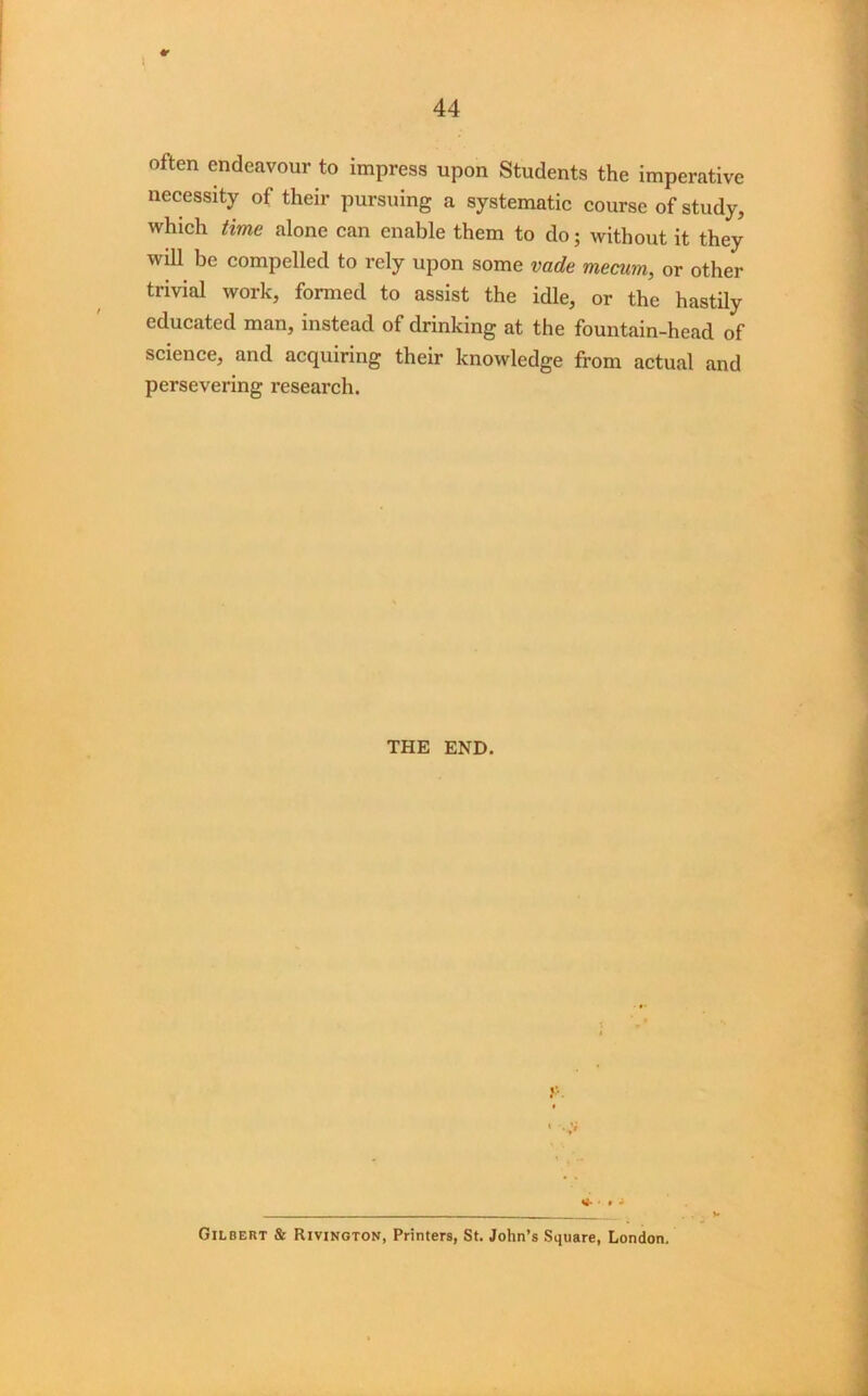 \ 44 often endeavour to impress upon Students the imperative necessity of their pursuing a systematic course of study, which time alone can enable them to do; without it they will be compelled to rely upon some vade mecum, or other trivial work, formed to assist the idle, or the hastily educated man, instead of drinking at the fountain-head of science, and acquiring their knowledge from actual and persevering research. THE END. * • • - Gilbert & Rivington, Printers, St. John’s Square, London.