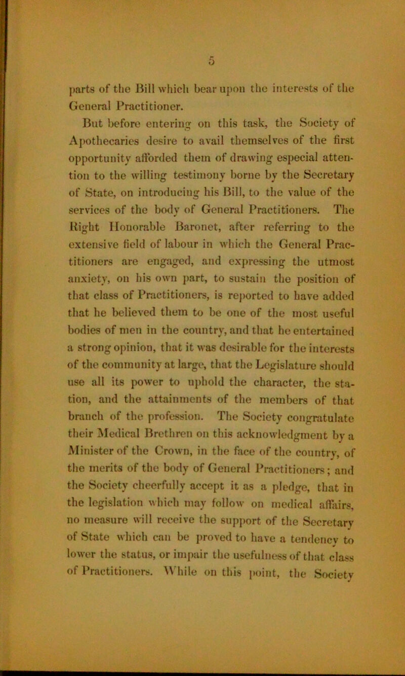 0 parts of the Bill which bear upon the interests of the General Practitioner. But before entering on this task, the Society of Apothecaries desire to avail themselves of the first opportunity afforded them of drawing especial atten- tion to the willing testimony borne by the Secretary of State, on introducing his Bill, to the value of the services of the body of General Practitioners. The Right Honorable Baronet, after referring to the extensive field of labour in which the General Prac- titioners are engaged, and expressing the utmost anxiety, on his own part, to sustain the position of that class of Practitioners, is reported to have added that he believed them to be one of the most useful bodies of men in the country, and that he entertained a strong opinion, that it was desirable for the interests of the community at large, that the Legislature should use all its power to uphold the character, the sta- tion, and the attainments of the members of that branch of the profession. The Society congratulate their Medical Brethren on this acknowledgment by a Minister of the Crown, in the face of the country, of the merits of the body of General Practitioners; and the Society cheerfully accept it as a pledge, that in the legislation which may follow on medical affairs, no measure will receive the support of the Secretary of State which can be proved to have a tendency to lower the status, or impair the usefulness of that class of Practitioners. While on this point, the Society
