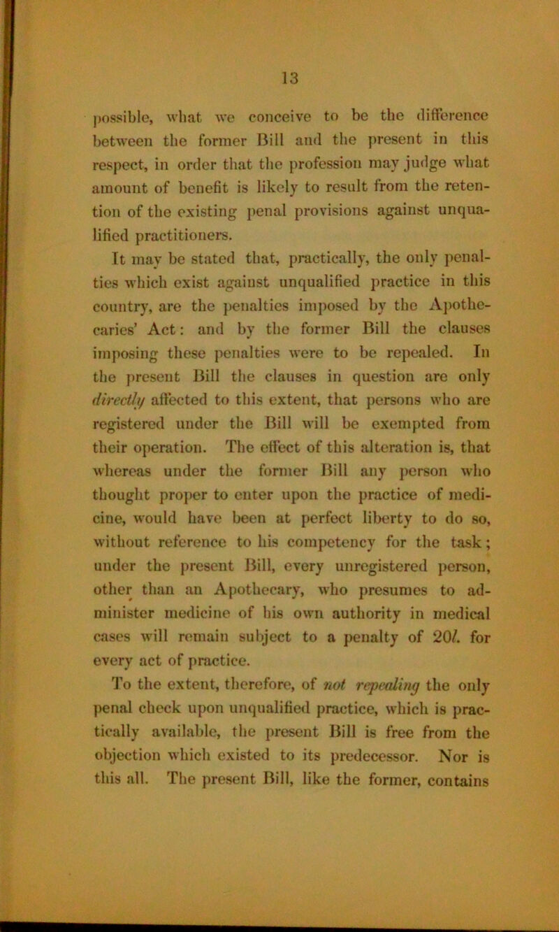 possible, what we conceive to be the difference between the former Bill and the present in this respect, in order that the profession may judge what amount of benefit is likely to result from the reten- tion of the existing penal provisions against unqua- lified practitioner’s. It may be stated that, practically, the only penal- ties which exist against unqualified practice in this country, are the penalties imposed by the Apothe- caries’ Act: and by the former Bill the clauses imposing these penalties were to bo repealed. In the present Bill the clauses in question are only directly affected to this extent, that persons who are registered under the Bill will be exempted from their operation. The effect of this alteration is, that whereas under the former Bill any person who thought proper to enter upon the practice of medi- cine, would have been at perfect liberty to do so, without reference to his competency for the task; under the present Bill, every unregistered person, other than an Apothecary, who presumes to ad- minister medicine of his own authority in medical cases will remain subject to a penalty of 20/. for every act of practice. To the extent, therefore, of not repealing the only penal check upon unqualified practice, which is prac- tically available, the present Bill is free from the objection which existed to its predecessor. Nor is this all. The present Bill, like the former, contains