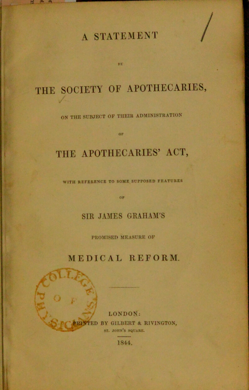 A STATEMENT BY THE SOCIETY OF APOTHECARIES, ON THE SUBJECT OF THEIR ADMINISTRATION THE APOTHECARIES’ ACT, WITH REFERENCE TO SOME SUPPOSED FEATURES SIR JAMES GRAHAM'S PROMISED MEASURE OF MEDICAL REFORM. LONDON: BY GILBERT A RIVINGTON, st. John’s square.