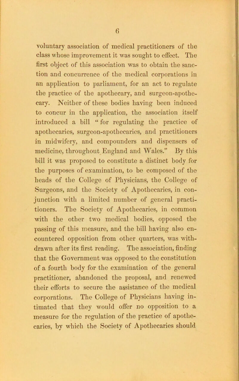 voluntary association of medical practitioners of the class whose improvement it was sought to effect. The first object of this association was to obtain the sanc- tion and concurrence of the medical corporations in an application to parliament, for an act to regulate the practice of the apothecary, and surgeon-apothe- cary. Neither of these bodies having been induced to concur in the application, the association itself introduced a bill “ for regulating the practice of apothecaries, surgeon-apothecaries, and practitioners in midwifery, and compounders and dispensers of medicine, throughout England and Wales.” By this bill it was proposed to constitute a distinct body for the purposes of examination, to be composed of the heads of the College of Physicians, the College of Surgeons, and the Society of Apothecaries, in con- junction with a limited number of general practi- tioners. The Society of Apothecaries, in common with the other two medical bodies, opposed the passing of this measure, and the bill having also en- countered opposition from other quarters, was with- drawn after its first reading. The association, finding that the Government was opposed to the constitution of a fourth body for the examination of the general practitioner, abandoned the proposal, and renewed their efforts to secure the assistance of the medical corporations. The College of Physicians having in- timated that they would offer no opposition to a measure for the regulation of the practice of apothe- caries, by which the Society of Apothecaries should