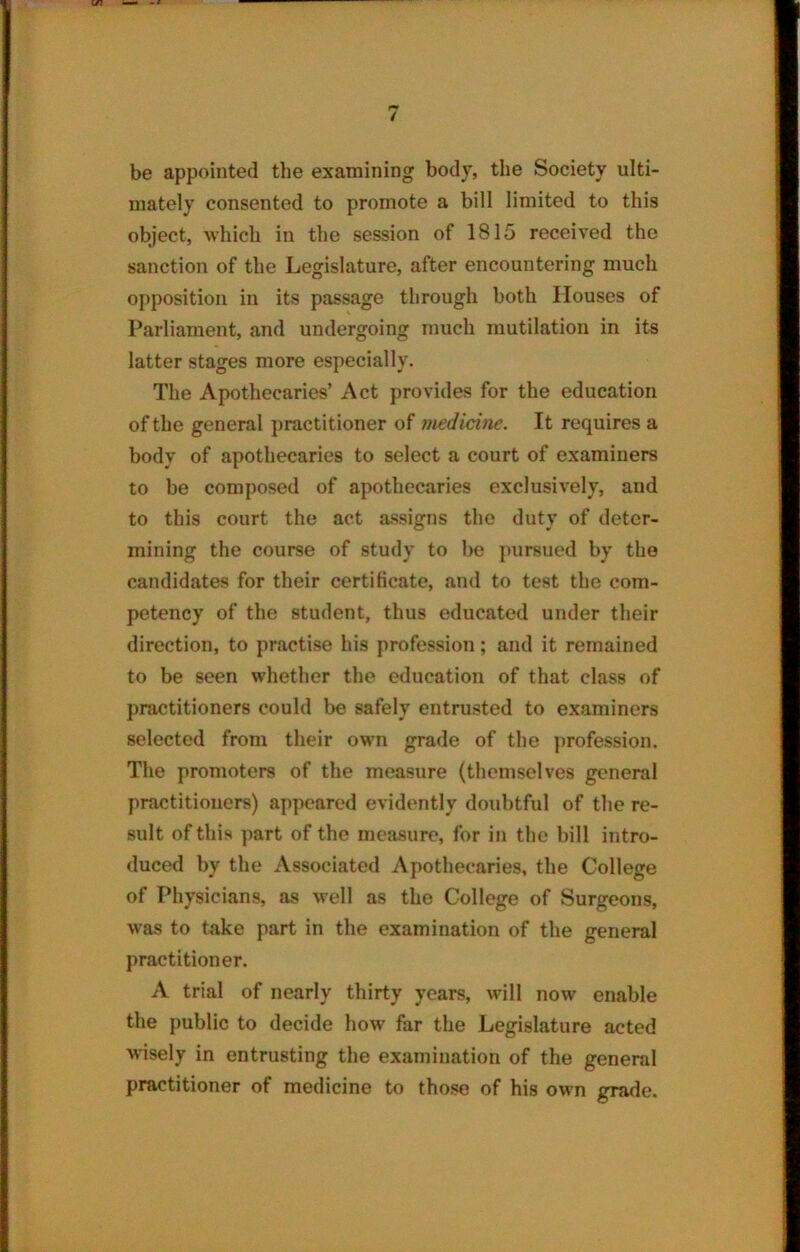 be appointed the examining body, the Society ulti- mately consented to promote a bill limited to this object, which in the session of 1815 received the sanction of the Legislature, after encountering much opposition in its passage through both Houses of Parliament, and undergoing much mutilation in its latter stages more especially. The Apothecaries’ Act provides for the education of the general practitioner of medicine. It requires a body of apothecaries to select a court of examiners to be composed of apothecaries exclusively, and to this court the act assigns the duty of deter- mining the course of study to be pursued by the candidates for their certificate, and to test the com- petency of the student, thus educated under their direction, to practise his profession; and it remained to be seen whether the education of that class of practitioners could be safely entrusted to examiners selected from their own grade of the profession. The promoters of the measure (themselves general practitioners) appeared evidently doubtful of the re- sult of this part of the measure, for in the bill intro- duced by the Associated Apothecaries, the College of Physicians, as well as the College of Surgeons, was to take part in the examination of the general practitioner. A trial of nearly thirty years, will now enable the public to decide how far the Legislature acted wisely in entrusting the examination of the general practitioner of medicine to those of his own grade.