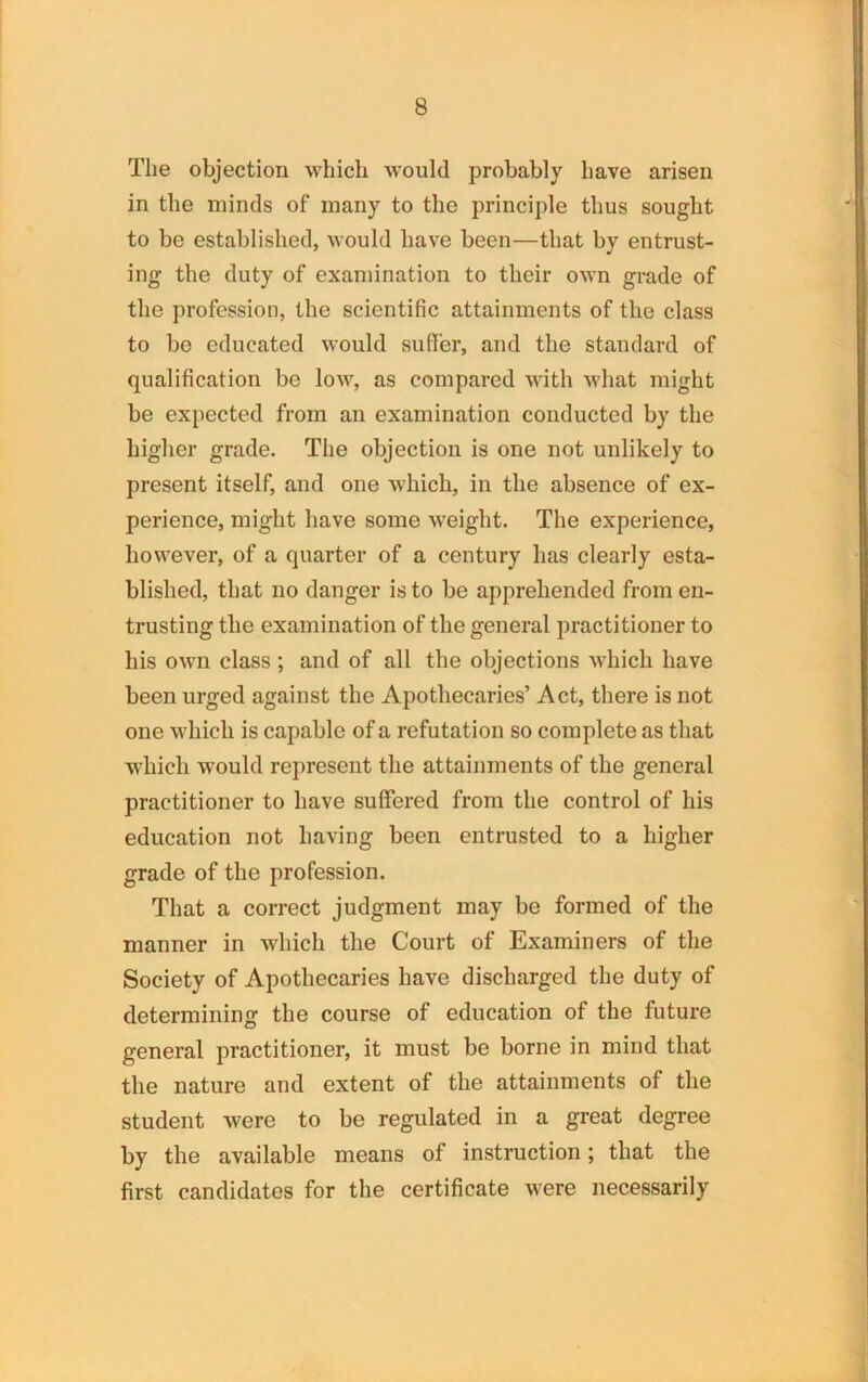 The objection which would probably have arisen in the minds of many to the principle thus sought to be established, would have been—that by entrust- ing the duty of examination to their own grade of the profession, the scientific attainments of the class to bo educated would suffer, and the standard of qualification be low, as compared with what might be expected from an examination conducted by the higher grade. The objection is one not unlikely to present itself, and one which, in the absence of ex- perience, might have some weight. The experience, however, of a quarter of a century has clearly esta- blished, that no danger is to be apprehended from en- trusting the examination of the general practitioner to his own class ; and of all the objections which have been urged against the Apothecaries’ Act, there is not one which is capable of a refutation so complete as that which would represent the attainments of the general practitioner to have suffered from the control of his education not having been entrusted to a higher grade of the profession. That a correct judgment may be formed of the manner in which the Court of Examiners of the Society of Apothecaries have discharged the duty of determining the course of education of the future general practitioner, it must be borne in mind that the nature and extent of the attainments of the student were to be regulated in a great degree by the available means of instruction; that the first candidates for the certificate were necessarily