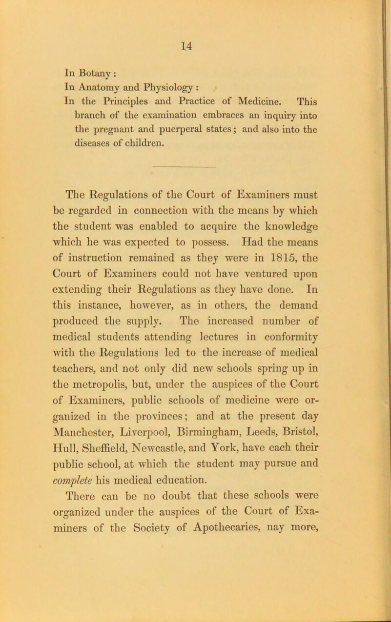 In Botany: In Anatomy and Physiology : In the Principles and Practice of Medicine. This branch of the examination embraces an inquiry into the pregnant and puerperal states; and also into the diseases of children. The Regulations of the Court of Examiners must be regarded in connection with the means by which the student was enabled to acquire the knowledge which he was expected to possess. Had the means of instruction remained as they were in 1815, the Court of Examiners could not have ventured upon extending their Regulations as they have done. In this instance, however, as in others, the demand produced the supply. The increased number of medical students attending lectures in conformity with the Regulations led to the increase of medical teachers, and not only did new schools spring up in the metropolis, but, under the auspices of the Court of Examiners, public schools of medicine were or- ganized in the provinces; and at the present day Manchester, Liverpool, Birmingham, Leeds, Bristol, Hull, Sheffield, Newcastle, and York, have each their public school, at which the student may pursue and complete his medical education. There can be no doubt that these schools were organized under the auspices of the Court of Exa- miners of the Society of Apothecaries, nay more,