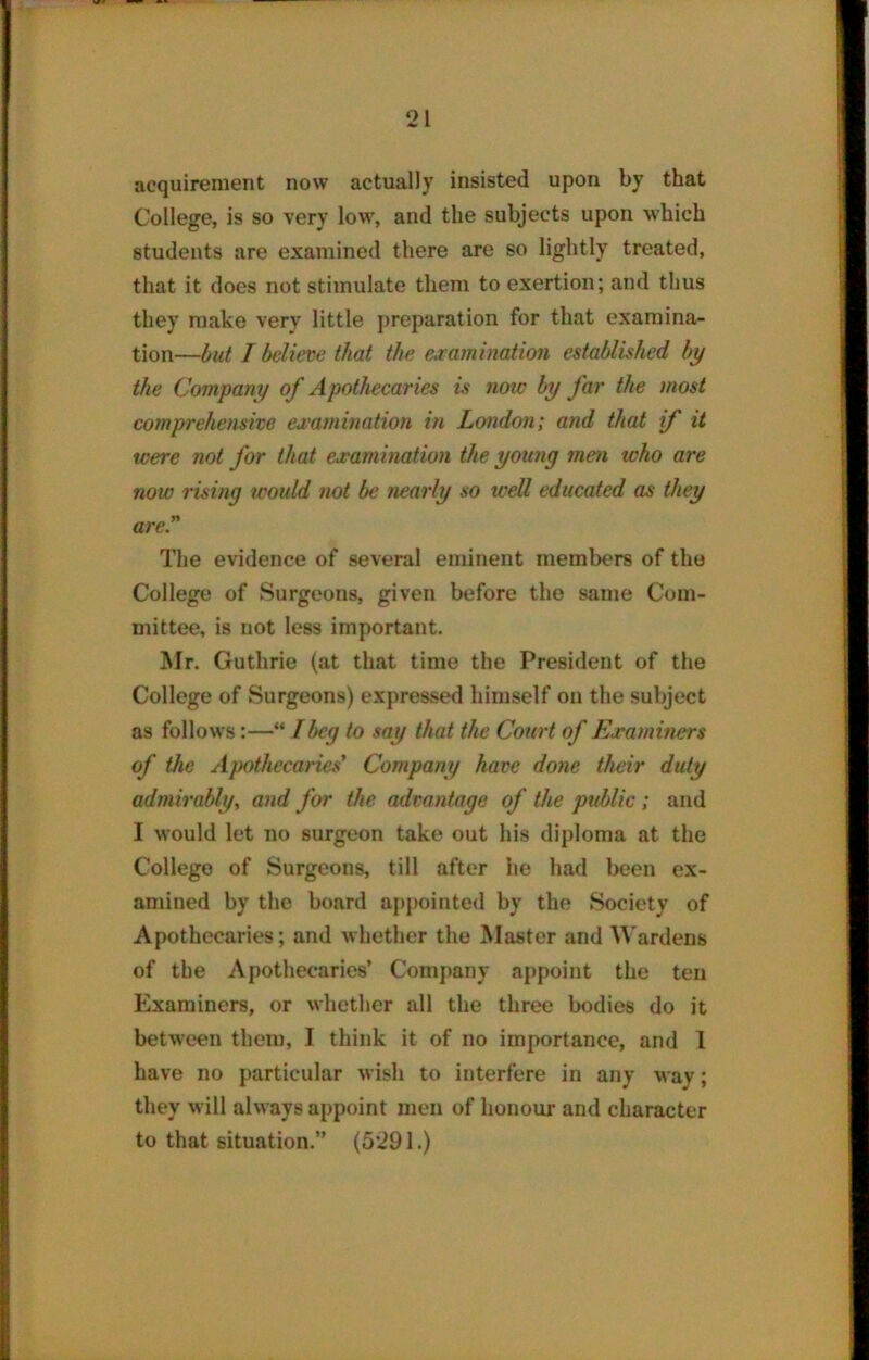 acquirement now actually insisted upon by that College, is so very low, and the subjects upon which students are examined there are so lightly treated, that it does not stimulate them to exertion; and thus they make very little preparation for that examina- tion—but I believe that the examination established by the Company of Apothecaries is now by far the most comprehensive examination in London; and that if it were not for that examination the young men who are now rising would not be nearly so well educated as they are.” The evidence of several eminent members of the College of Surgeons, given before the same Com- mittee, is not less important. Mr. Guthrie (at that time the President of the College of Surgeons) expressed himself on the subject as follows:—“ /beg to say that the Court of Examiners of the Apothecaries' Company have done their duty admirably, and for the advantage of the public ; and I Mould let no surgeon take out his diploma at the College of Surgeons, till after he had been ex- amined by the board appointed by the Society of Apothecaries; and whether the Master and Wardens of the Apothecaries’ Company appoint the ten Examiners, or whether all the three bodies do it between them, I think it of no importance, and 1 have no particular wish to interfere in any way; they M ill ahvays appoint men of honour and character to that situation.” (5291.)