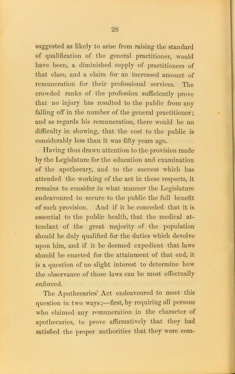 suggested as likely to arise from raising the standard of qualification of the general practitioner, would have been, a diminished supply of practitioners of that class, and a claim for an increased amount of remuneration for their professional services. The crowded ranks of the profession sufficiently prove that no injury has resulted to the public from any falling off in the number of the general practitioner; and as regards his remuneration, there would be no difficulty in showing, that the cost to the public is considerably less than it was fifty years ago. Having thus drawn attention to the provision made by the Legislature for the education and examination of the apothecary, and to the success which has attended the working of the act in these respects, it remains to consider in what manner the Legislature endeavoured to secure to the public the full benefit of such provision. And if it be conceded that it is essential to the public health, that the medical at- tendant of the great majority of the population should be duly qualified for the duties which devolve upon him, and if it be deemed expedient that laws should be enacted for the attainment of that end, it is a question of no slight interest to determine how the observance of those laws can be most effectually enforced. The Apothecaries’ Act endeavoured to meet this question in two ways;—first, by requiring all persons who claimed any remuneration in the character of apothecaries, to prove affirmatively that they had satisfied the proper authorities that they were com-