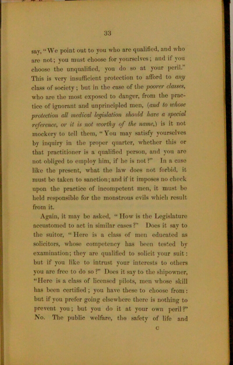 say, “We point out to you who are qualified, and who are not; you must choose for yourselves; and it you choose the unqualified, you do so at your peril. This is very insufficient protection to afford to any class of society ; but in the case of the poorer classes, who are the most exposed to danger, from the prac- tice of ignorant and unprincipled men, (and to whose protection all medical legislation should have a special reference, or it is not wortluj of the name,) is it not mockery to tell them, “You may satisfy yourselves by inquiry in the proper quarter, whether this or that practitioner is a qualified person, and you are not obliged to employ him, if he is not ?” In a case like the present, what the law does not forbid, it must be taken to sanction; and if it imposes no check upon the practice of incompetent men, it must be held responsible for the monstrous evils which result from it. Again, it may be asked, “ IIow is the Legislature accustomed to act in similar cases?” Does it say to the suitor, “ Here is a class of men educated as solicitors, whose competency has been tested by examination; they are qualified to solicit your suit: but if vou like to intrust vour interests to others you are free to do so ?” Does it say to the shipowner, “Here is a class of licensed pilots, men whose skill has been certified ; you have these to choose from: but if you prefer going elsewhere there is nothing to prevent you; but you do it at your own peril?” No. The public welfare, the safety of life and c