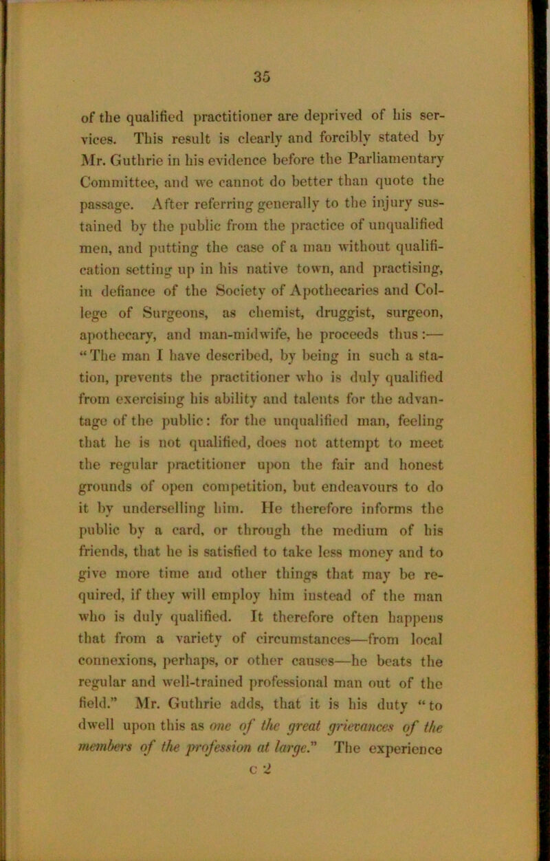 of the qualified practitioner are deprived of his ser- vices. This result is clearly and forcibly stated by Mr. Guthrie in his evidence before the Parliamentary Committee, and we cannot do better than quote the passage. After referring generally to the injury sus- tained by the public from the practice of unqualified men, and putting the case of a man without qualifi- cation setting up in his native town, and practising, in defiance of the Society of Apothecaries and Col- lege of Surgeons, as chemist, druggist, surgeon, apothecary, and man-midwife, he proceeds thus:— “ The man I have described, by being in such a sta- tion, prevents the practitioner who is duly qualified from exercising his ability and talents for the advan- tage of the public: for the unqualified man, feeling that he is not qualified, does not attempt to meet the regular practitioner upon the fair and honest grounds of open competition, but endeavours to do it by underselling him. He therefore informs the public by a card, or through the medium of his friends, that he is satisfied to take less money and to give more time and other things that may be re- quired, if they will employ him instead of the man who is duly qualified. It therefore often happens that from a variety of circumstances—from local connexions, perhaps, or other causes—he beats the regular and well-trained professional man out of the field.” Mr. Guthrie adds, that it is his duty “ to dwell upon this as one of the great grievances of the membei's of the profession at large. The experience c 2