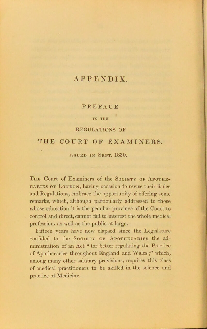 APPENDIX. PREFACE TO THE REGULATIONS OF THE COURT OF EXAMINERS. issued in Sept. 1830. The Court of Examiners of the Society of Apothe- caries of London, having occasion to revise their Rules and Regulations, embrace the opportunity of offering some remarks, which, although particularly addressed to those whose education it is the peculiar province of the Court to control and direct, cannot fail to interest the whole medical profession, as well as the public at large. Fifteen years have now elapsed since the Legislature confided to the Society of Apothecaries the ad- ministration of an Act “ for better regulating the Practice of Apothecaries throughout England and Waleswhich, among many other salutary provisions, requires this class of medical practitioners to be skilled in the science and practice of Medicine.