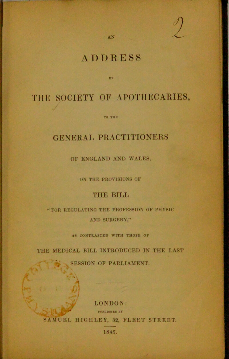 AN A I) D R ESS THE SOCIETY OF APOTHECARIES, TO THE GENERAL PRACTITIONERS OF ENGLAND AND WALES, ON THE PROVISIONS OF THE BILL “FOR REGULATING THE PROFESSION OF PHYSIC AND SURGERY,” AS CONTRASTED WITH THOSE OF THE MEDICAL BILL INTRODUCED IN THE LAST }*■. SESSION OF PARLIAMENT. I LONDON: PUBLISHED BY SAMUEL HIGHLEY, 32, FLEET STREET. *Jr 1845.