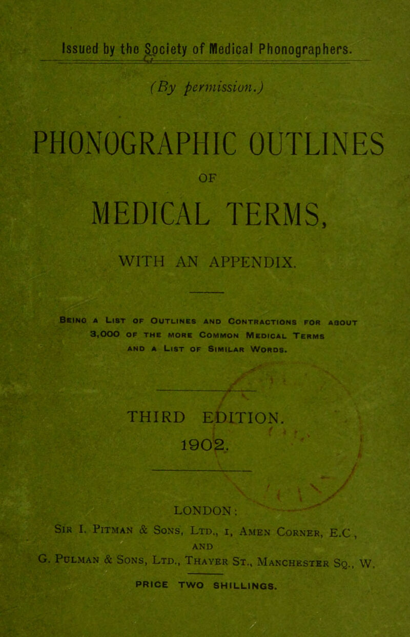 (By permission.) PHONOGRAPHIC OUTLINES OF MEDICAL TERMS, WITH AN APPENDIX. Being a List of Outlines and Contractions for about 3,000 OF THE MORE COMMON MEDICAL TERMS and a List of Similar Words. THIRD EDITION. / 1902. LONDON: Sir I. Pitman & Sons, Ltd., x, Amen Corner, E.C, AND G. Polman & Sons, Ltd., Thayer St., Manchester Sq., W.