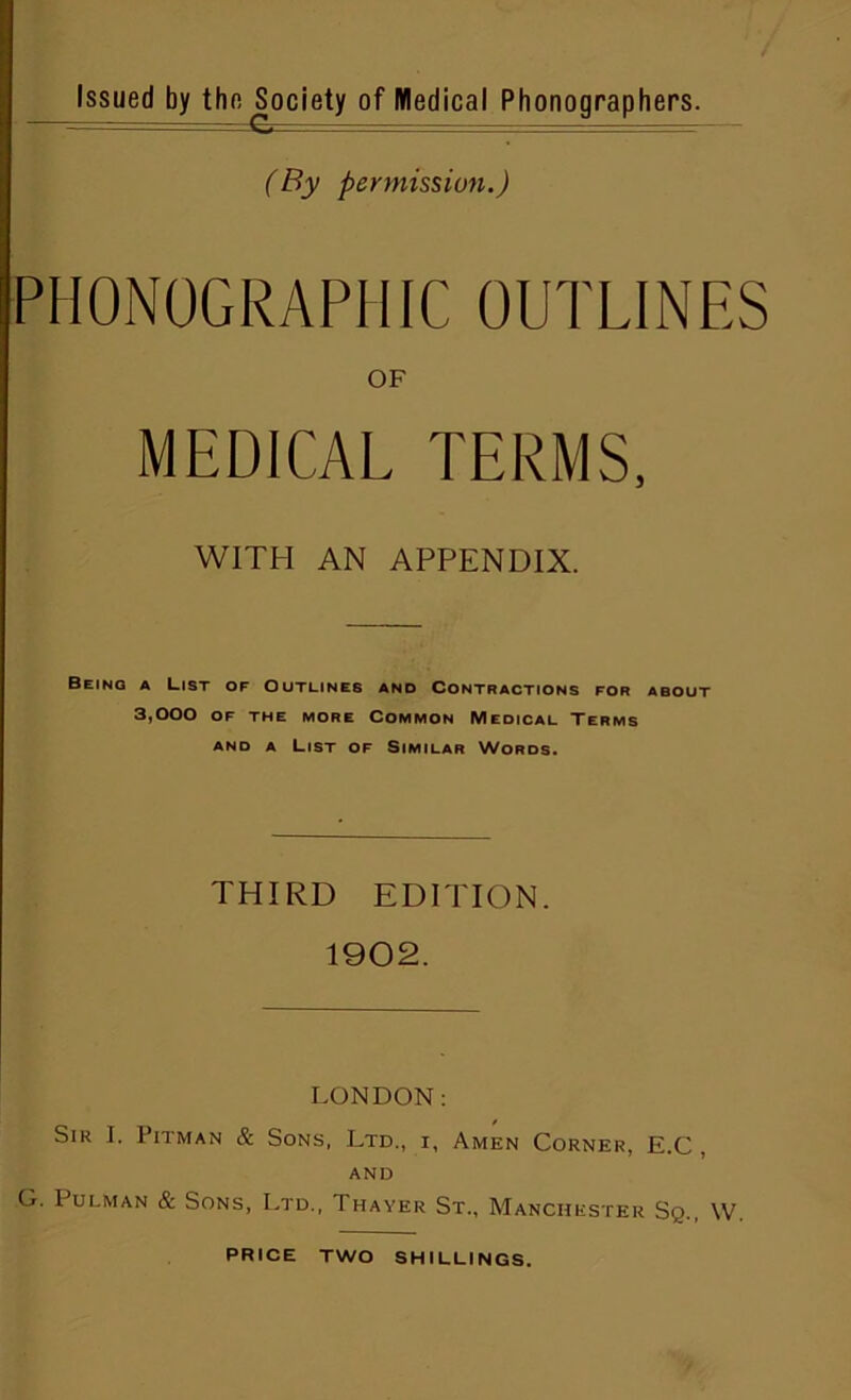 (By permission.) PHONOGRAPHIC OUTLINES OF MEDICAL TERMS, WITH AN APPENDIX. Being a List of Outlines and Contractions for about 3,000 of the more Common Medical Terms and a List of Similar Words. THIRD EDITION. 1902. LONDON: Sir I. 1 nman & Sons, Ltd., i, Amen Corner, and G. Pulman & Sons, Ltd., Thayer St., Manchester E.C, Sq., w.