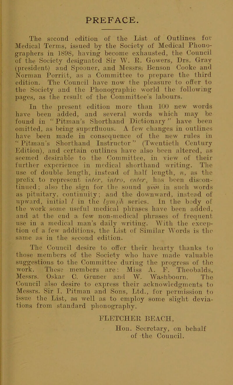 PREFACE. The second edition of the List of Outlines for Medical Terms, issued by the Society of Medical Phono- graphers in 1S98, having become exhausted, the Council of the Society designated Sir W. R. Gowers, Drs. Gray (president) and Spooner, and Messrs: Benson Cooke and Norman Porriit, as a Committee to prepare the third edition. The Council have now the pleasure to otter to the Society and the Phonographic world the following pages, as the result of the Committee’s labours. In the present edition more than 100 new words have been added, and several words which may be found in “Pitman’s Shorthand Dictionary” have been omitted, as being superfluous. A few changes in outlines have been made in consequence of the new rules in “Pitman's Shorthand Instructor” (Twentieth Century Edition), and certain outlines have also been altered, as seemed desirable to the Committee, in view of their further experience in medical shorthand writing. The use of double length, instead of half length, n, as the prefix to represent inter, intro, enter, has been discon- tinued; also the sign for the sound yooi in such words as pituitary, continuity; and the downward, instead of upward, initial l in the lymph series. In the body of the work some useful medical phrases have been added, and at the end a, few non-medical phrases of frequent use in a medical man’s daily writing. With the excep- tion of a few additions, the List of Similar Words is the same as in the second edition. The Council desire to offer their hearty thanks to those members of the Society who have made valuable suggestions to the Committee during the progress of the work. These members are: Miss A. F. Theobalds, Messrs. Oskar C. Gruner and W. Washbonrn. The Council also desire to express their acknowledgments to Messrs. Sir I. Pitman and Sons, Ltd., for permission to issue the List, as well as to employ some slight devia- tions from standard phonography. FLETCHER BEACH, Hon. Secretary, on behalf of the Council.