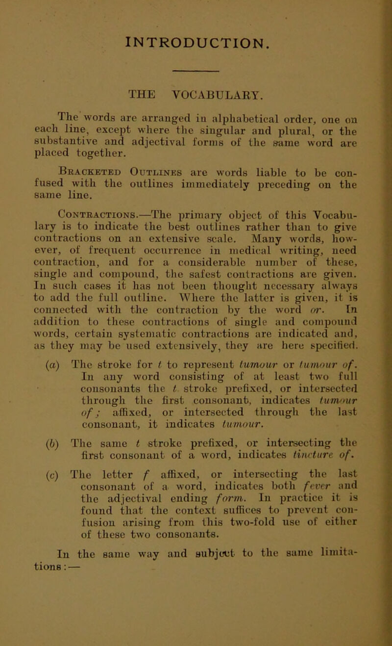 INTRODUCTION. THE VOCABULARY. The words are arranged in alphabetical order, one on each line, except where the singular and plural, or the substantive and adjectival forms of the same word are placed together. Bracketed Outlines are words liable to be con- fused with the outlines immediately preceding on the same line. Contractions.—The primary object of this Vocabu- lary is to indicate the best outlines rather than to give contractions on an extensive scale. Many words, how- ever, of frequent occurrence in medical writing, need contraction, and for a considerable number of these, single and compound, the safest contractions are given. In such cases it has not been thought necessary always to add the full outline. Where the latter is given, it is connected with the contraction by the word or. In addition to these contractions of single and compound words, certain systematic contractions are indicated and, as they may be used extensively, they are here specified. (a) The stroke for t to represent tumour or tumour of. In any word consisting of at least two full consonants the t stroke prefixed, or intersected through the first consonant, indicates tumour of; affixed, or intersected through the last consonant, it indicates tumour. (b) The same t stroke prefixed, or intersecting the first consonant of a word, indicates tincture of. (c) The letter f affixed, or intersecting the last consonant of a word, indicates both fever and the adjectival ending form. In practice it is found that the context suffices to prevent con- fusion arising from this two-fold use of either of these two consonants. In the same way and subject to the same limita- tions : —