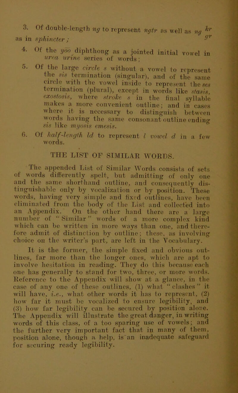 3. Of double-length ng to represent ngtr as well as ng llr as in sphincter ; ■9’’ 4. Of the yon diphthong as a jointed initial vowel in uvea, urine series of words ; 5. 01 the large circle s without a vowel to represent the sis termination (singular), and of the same circle with the vowel inside to represent theses termination (plural), except in words like stasis, exostosis, where stroke s in the final syllable makes a more convenient outline; and in cases where it is necessary to distinguish between words having the same consonant outline ending sis like myosis emesis. 6. Of half-length Id to represent l vowel d in a few words. THE LIST OF SIMILAR WORDS. The appended List of Similar Words consists of sets of words differently spelt, but admitting of only one and the same shorthand outline, and consequently dis- tinguishable only by vocalization or by position. These words, having very simple and fixed outlines, have been eliminated from the body of the List and collected into an Appendix. On the other hand there arc a large number of “Similar” words of a more complex kind which can be written in more ways than one, and there- fore admit of distinction by outline; these, as involving choice on the writer’s part, are left in the Vocabulary. It is the former, the simple fixed and obvious out- lines, far more than the longer ones, which are apt to involve hesitation in reading. They do this because each one has generally to stand for two, three, or more words. Reference to the Appendix will show at a glance, in the case of any one of these outlines, (1) what “ clashes ” it wall have, i.e., what oilier words it has to represent, (2) how far it must be vocalized to ensure legibilily, and (2) how far legibilily can be secured by position alone. The Appendix will illustrate the great danger, in writing words of this class, of a too sparing use of vowels; and the further very important fact that in many of them, position alone, though a help, is an inadequate safeguard for securing ready legibility.