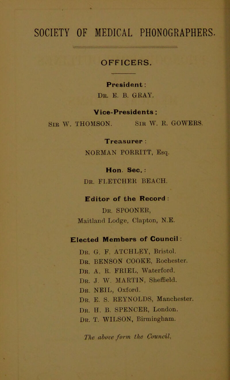 SOCIETY OF MEDICAL PHONOGRAPHERS. OFFICERS. President: Dr. E. B. GRAY. Vice-Presidents: Sir W. THOMSON. Sir W. R. GOWERS. Treasurer: NORMAN PORRITT, Esq. Hon. Sec.: Dr. FLETCHER BEACH. Editor of the Record : Dr. SPOONER, Maitland Lodge, Clapton, N.E. Elected Members of Council: Dr. G. F. ATCHLEY, Bristol. Dr. BENSON COOKE, Rochester. Dr. A. R. FRIED, Waterford. Dr. J. W. MARTIN, Sheffield. Dr. NEIL, Oxford. Dr. E. S. REYNOLDS, Manchester. Dr. H. B. SPENCER, London. Dr. T. WILSON, Birmingham. The above form the Council.
