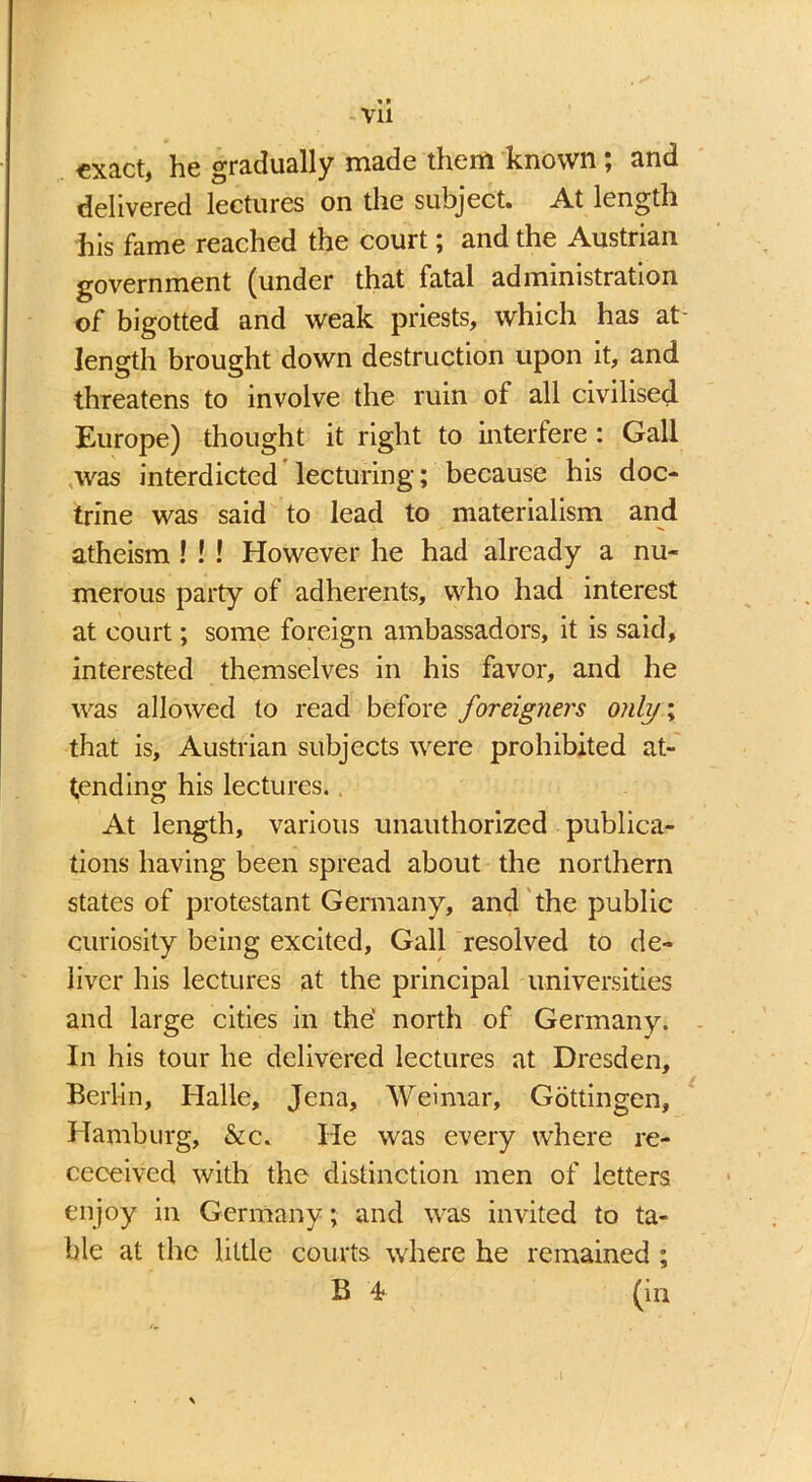 * • Vll «xact, he gradually made them known; and delivered lectures on the subject. At length his fame reached the court; and the Austrian government (under that fatal administration of bigotted and weak priests, which has at- length brought down destruction upon it, and threatens to involve the ruin of all civilised Europe) thought it right to interfere: Gall was interdicted lecturing; because his doc- trine was said to lead to materialism and atheism ! ! ! However he had already a nu- merous party of adherents, who had interest at court; some foreign ambassadors, it is said, interested themselves in his favor, and he was allowed to read before foreigners only; that is, Austrian subjects were prohibited at- tending his lectures., At length, various unauthorized publica- tions having been spread about the northern states of protestant Germany, and the public curiosity being excited, Gall resolved to de- liver his lectures at the principal universities and large cities in the' north of Germany. In his tour he delivered lectures at Dresden, Berlin, Halle, Jena, Weimar, Gottingen, Hamburg, &c„ He was every where re- ceceived with the distinction men of letters enjoy in Germany; and was invited to ta- ble at the little courts where he remained ; B 4- (in