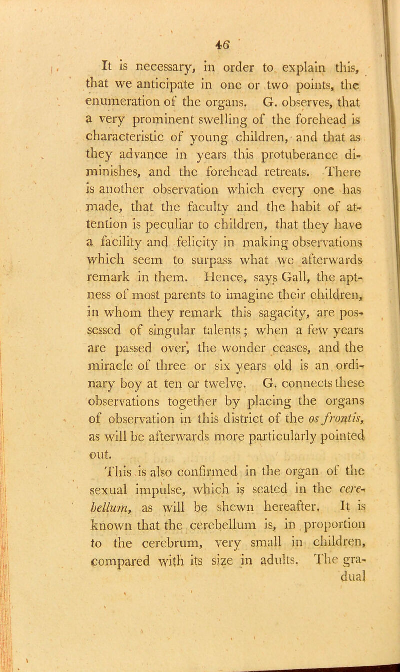 It is necessary, in order to explain this, that we anticipate in one or two points, the enumeration of the organs. G. observes, that a very prominent swelling of the forehead is characteristic of young children, and that as they advance in years this protuberance di- minishes, and the forehead retreats. There is another observation which every one has made, that the faculty and the habit of at- tention is peculiar to children, that they have a facility and felicity in making observations which seem to surpass what we afterwards remark in them. Hence, says Gall, the apt- ness of most parents to imagine their children, in whom they remark this sagacity, are pos- sessed of singular talents; when a few years are passed overi the wonder ceases, and the miracle of three or six years old is an ordi- nary boy at ten or twelve. G. connects these observations together by placing the organs of observation in this district of the os frontis, as will be afterwards more particularly pointed out. This is also confirmed in the organ of the sexual impulse, which is seated in the cere- helium, as will be shewn hereafter. It is known that the cerebellum is, in proportion to the cerebrum, very small in children, compared with its size in adults. The gra- dual