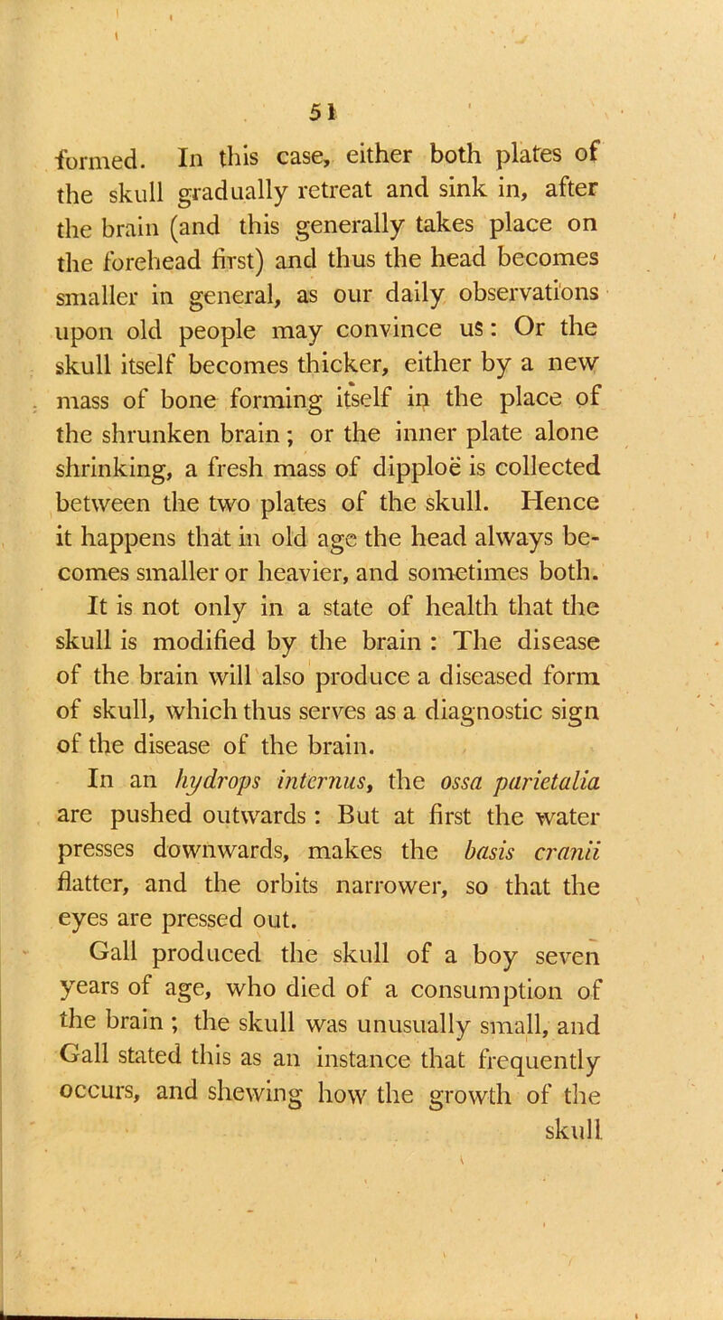 \ formed. In this case, either both plates of the skull gradually retreat and sink in, after the brain (and this generally takes place on the forehead first) and thus the head becomes smaller in general, as our daily observations upon old people may convince us: Or the skull itself becomes thicker, either by a new mass of bone forming itself in the place of the shrunken brain; or the inner plate alone shrinking, a fresh mass of dipploe is collected between the two plates of the skull. Hence it happens that in old age the head always be- comes smaller or heavier, and sometimes both. It is not only in a state of health that the skull is modified by the brain : The disease of the brain will also produce a diseased form, of skull, which thus serves as a diagnostic sign of the disease of the brain. In an hydrops interims, the ossa parietalia are pushed outwards: But at first the water presses downwards, makes the basis cran'd flatter, and the orbits narrower, so that the eyes are pressed out. Gall produced the skull of a boy seven years of age, who died of a consumption of the brain ; the skull was unusually small, and Gall stated this as an instance that frequently occurs, and shewing how the growth of the skull l