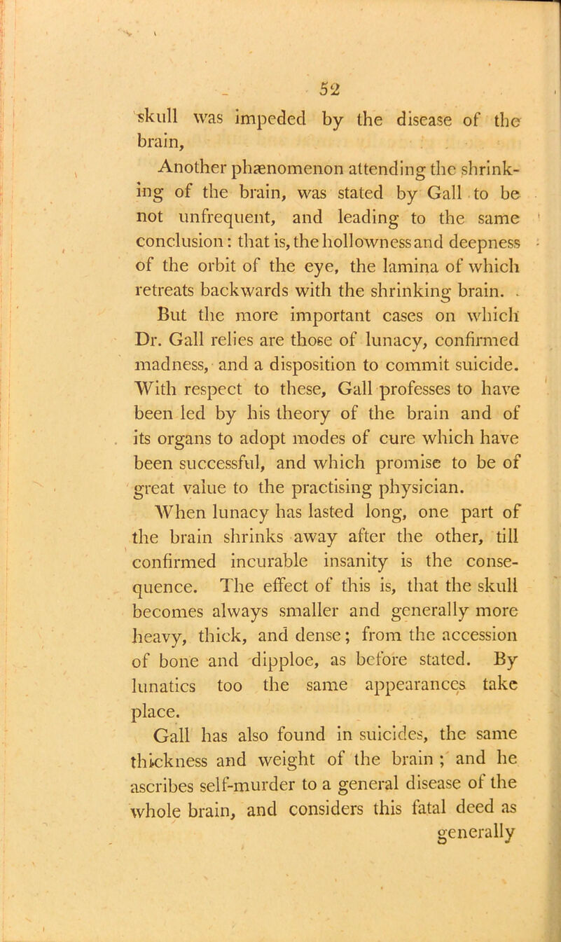 skull was impeded by the disease of the brain. Another phenomenon attending the shrink- ing of the brain, was stated by Gall to be not unfrequent, and leading to the same conclusion: that is, the hollowness and deepness of the orbit of the eye, the lamina of which retreats backwards with the shrinking brain. . But the more important cases on which Dr. Gall relies are those of lunacy, confirmed madness, and a disposition to commit suicide. With respect to these. Gall professes to have been led by his theory of the brain and of its organs to adopt modes of cure which have been successful, and which promise to be of great value to the practising physician. When lunacy has lasted long, one part of the brain shrinks away after the other, till confirmed incurable insanity is the conse- quence. The effect of this is, that the skull becomes always smaller and generally more heavy, thick, and dense; from the accession of bone and dipploe, as before stated. By lunatics too the same appearances take place. Gall has also found in suicides, the same thickness and weight of the brain ; and he ascribes self-murder to a general disease of the whole brain, and considers this fatal deed as generally