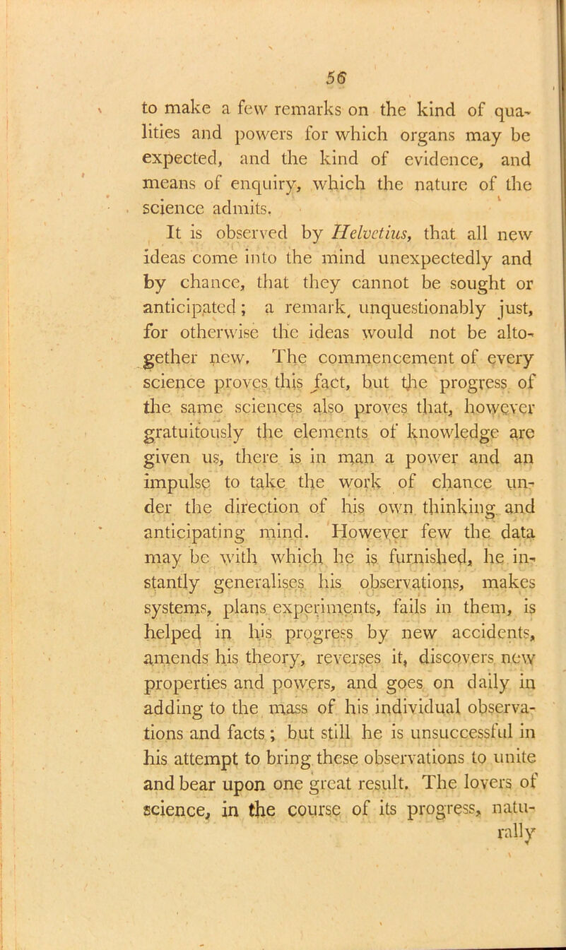 to make a few remarks on the kind of qua- lities and powers for which organs may be expected, and the kind of evidence, and means of enquiry, which the nature of the science admits, It is observed by Helvctius, that all new ideas come into the mind unexpectedly and by chance, that they cannot be sought or anticipated ; a remark, unquestionably just, for otherwise the ideas would not be alto- gether new. The commencement of every science proves this Jact, but tjie progress of the same sciences also proves that, however gratuitously the elements of knowledge are given us, there is in man a power and an impulse to take the work of chance un- der the direction of his own thinking and anticipating mind. However few the data may be with which he is furnished, he in- stantly generalises his observations, makes systems, plans experiments, fails in them, is helped in his progress by new accidents, amends his theory, reverses it, discovers new properties and powers, and goes on daily in adding to the mass of his individual observa- tions and facts; but still he is unsuccessful in his attempt to bring these observations to unite and bear upon one great result. The lovers of science, in the course of its progress, natu-