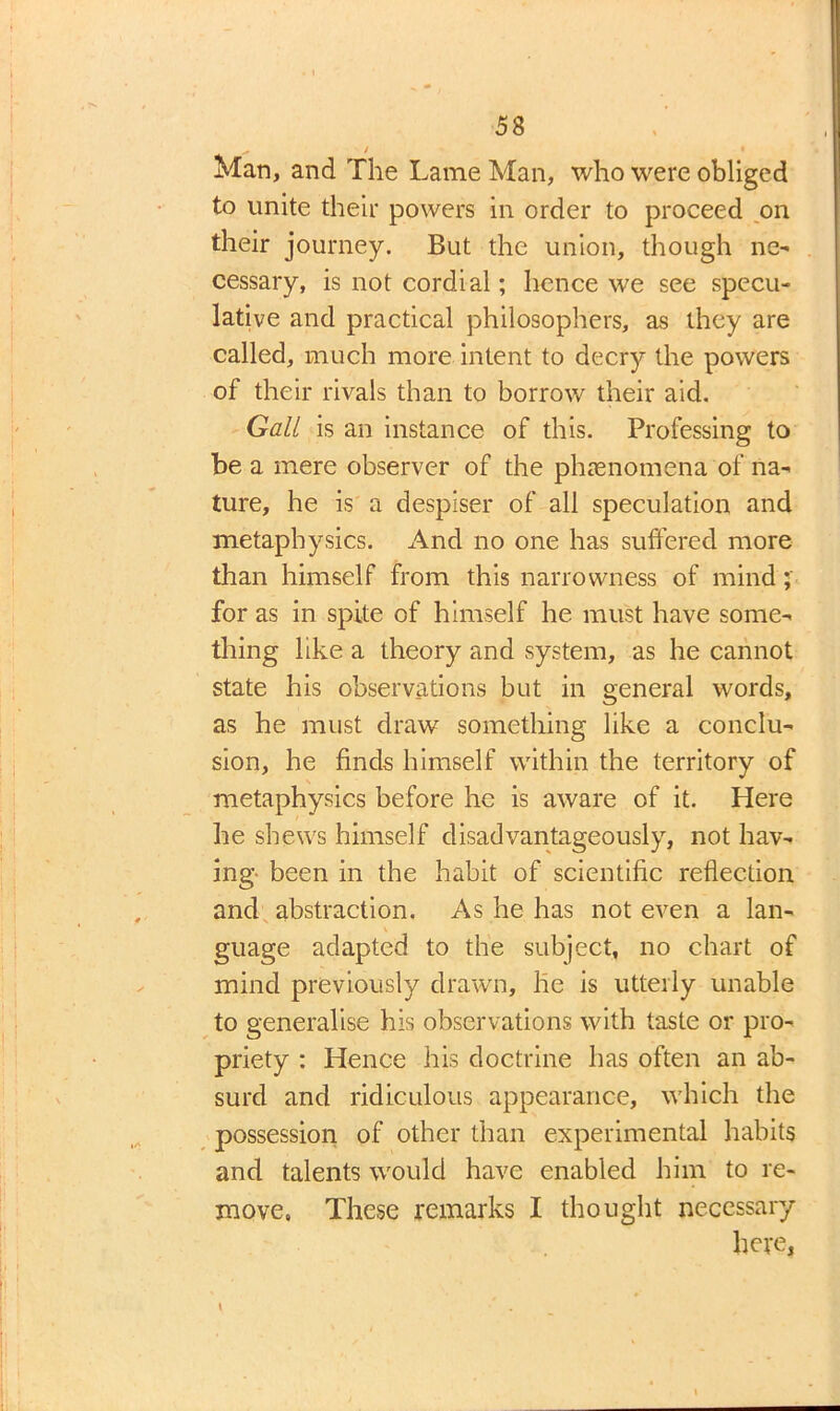 ^ / « Man, and The Lame Man, who were obliged to unite their powers in order to proceed on their journey. But the union, though ne- cessary, is not cordial; hence we see specu- lative and practical philosophers, as they are called, much more intent to decry the powers of their rivals than to borrow their aid. Gall is an instance of this. Professing to be a mere observer of the phenomena of na- ture, he is a despiser of all speculation and metaphysics. And no one has suffered more than himself from this narrowness of mind; for as in spite of himself he must have some- thing like a theory and system, as he cannot state his observations but in general words, as he must draw something like a conclu- sion, he finds himself within the territory of metaphysics before he is aware of it. Here he shews himself disadvantageous^, not hav- ing been in the habit of scientific reflection and abstraction. As he has not even a lan- guage adapted to the subject, no chart of mind previously drawn, he is utterly unable to generalise his observations with taste or pro- priety : Hence his doctrine has often an ab- surd and ridiculous appearance, which the possession of other than experimental habits and talents would have enabled him to re- move. These remarks I thought necessary here,