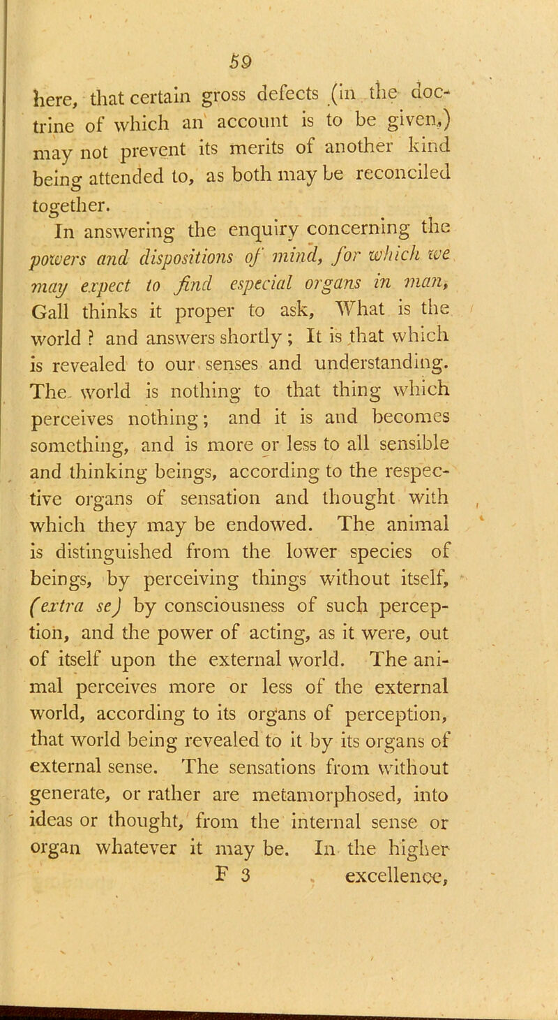 here, that certain gross defects (in the doc- trine of which an account is to be given,) jiot prevent its merits of anothei hind being-attended to, as both may be reconciled together. In answering the enquiry concerning the powers and dispositions oj mind, for which we may expect to find especial organs in man, Gall thinks it proper to ask. What is the world ? and answers shortly ; It is that which is revealed to our senses and understanding. The world is nothing to that thing which perceives nothing; and it is and becomes something, and is more or less to all sensible and thinking beings, according to the respec- tive organs of sensation and thought with which they may be endowed. The animal is distinguished from the lower species of beings, by perceiving things without itself, (extra se) by consciousness of such percep- tion, and the power of acting, as it were, out of itself upon the external world. The ani- mal perceives more or less of the external world, according to its organs of perception, that world being revealed to it by its organs of external sense. The sensations from without generate, or rather are metamorphosed, into ideas or thought, from the internal sense or organ whatever it may be. In the higher F 3 * excellence,