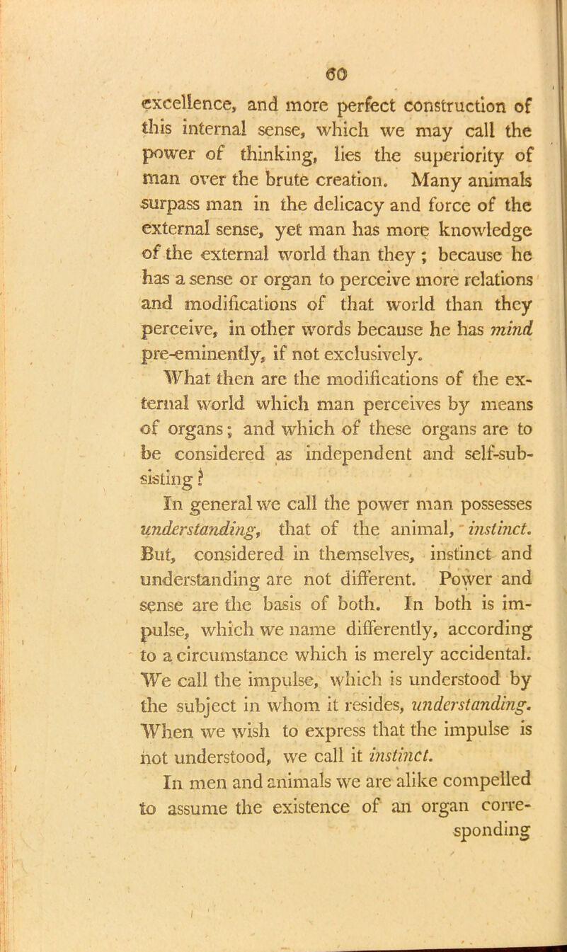t i excellence, and more perfect construction of this internal sense, which we may call the power of thinking, lies the superiority of man over the brute creation. Many animals surpass man in the delicacy and force of the external sense, yet man has more knowledge of the external world than they ; because he has a sense or organ to perceive more relations and modifications of that world than they perceive, in other words because he has mind pre-eminently, if not exclusively. What then are the modifications of the ex- ternal world which man perceives by means of organs; and which of these organs are to be considered as independent and self-sub- sisting ? In general we call the power man possesses understanding, that of the animal,' instinct. But, considered in themselves, instinct and understanding are not different. Power and sense are the basis of both. In both is im- pulse, which we name differently, according to a circumstance which is merely accidental. We call the impulse, which is understood by the subject in whom it resides, understanding. When we wish to express that the impulse is not understood, we call it instinct. In men and animals we are alike compelled to assume the existence of an organ corre- sponding i