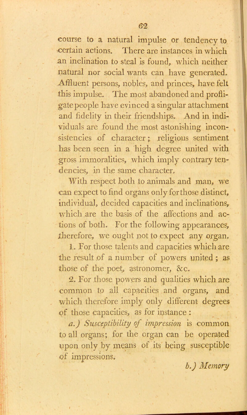 course to a natural impulse or tendency to certain actions. There are instances in which an inclination to steal is found, which neither natural nor social wants can have generated. Affluent persons, nobles, and princes, have felt this impulse. The most abandoned and profli- gatepeople have evinced a singular attachment and fidelity in their friendships. And in indi- viduals are found the most astonishing incon- sistencies of character; religious sentiment has been seen in a high degree united with gross immoralities, which imply contrary ten- dencies, in the same character. With respect both to animals and man, we can expect to find organs only for those distinct, individual, decided capacities and inclinations, which are the basis of the affections and ac- tions of both. For the following appearances, therefore, we ought not to expect any organ, 1. For those talents and capacities which are tire result .of a number of powers united ; as those of the poet, astronomer, &c. 2. For those powers and qualities which are common to all capacities and organs, and which therefore imply only different degrees of those capacities, as for instance : a.) Susceptibility of impression is common to all organs; for the organ can be operated upon only by means of its being susceptible of impressions, b.) Memory