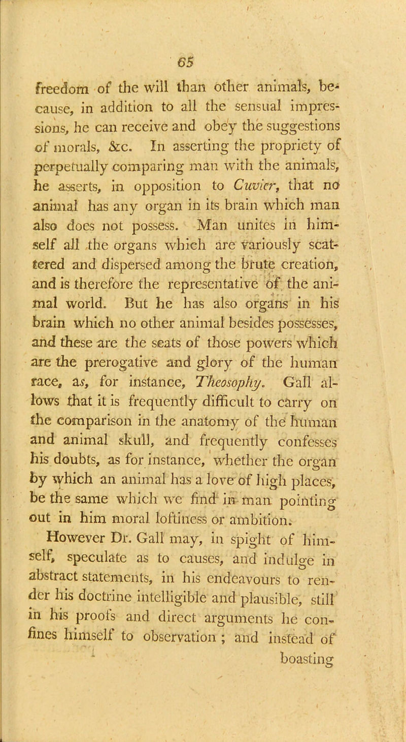 65 freedom of the will than other animals, be- cause, in addition to all the sensual impres- sions, he can receive and obey the suggestions of morals, &c. In asserting the propriety of perpetually comparing man with the animals, he asserts, in opposition to Cuvier, that no animal has any organ in its brain which man also does not possess. Man unites in him- self all the organs which are variously scat- tered and dispersed among the brute creation, and is therefore the representative of the ani- mal world. But he has also organs in his brain which no other animal besides possesses, and these are the seats of those powers which are the prerogative and glory of the human race, as, for instance, Theosophy. Gall al- lows that it is frequently difficult to carry on the comparison in the anatomy of the human and animal skull, and frequently confesses his doubts, as for instance, whether the organ by which an animal has a love of high places, be the same which we find in man pointing out in him moral loftiness or ambition. Howeyer Dr. Gall may, in spight of him- self, speculate as to causes, and indulge in abstract statements, in his endeavours to ren- der his doctrine intelligible and plausible, still in his proofs and direct arguments he con- fines himself to observation ; and instead of boasting