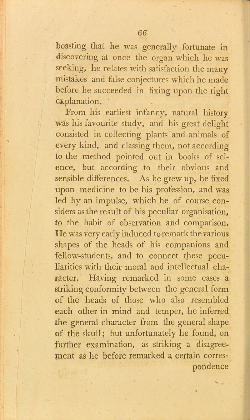boasting that he was generally fortunate In discovering at once the organ which he was seeking, he relates with satisfaction the many mistakes and false conjectures which he made before he succeeded in fixing upon the right explanation. From his earliest infancy, natural history was his favourite study, and his great delight consisted in collecting plants and animals of every kind, and classing them, not according to the method pointed out in books of sci- ence, but according to their obvious and sensible differences. As he grew up, he fixed upon medicine to be his profession, and was led by an impulse, which he of course con- siders as the result of his peculiar organisation, to the habit of observation and comparison. He was very early induced to remark the various shapes of the heads of his companions and fellow-students, and to connect these pecu- liarities with their moral and intellectual cha- racter. Having remarked in some cases a striking conformity between the general form of the heads of those who also resembled each other in mind and temper, he inferred the general character from the general shape of the skull; but unfortunately he found, on further examination, as striking a disagree- ment as he before remarked a certain corres- pondence
