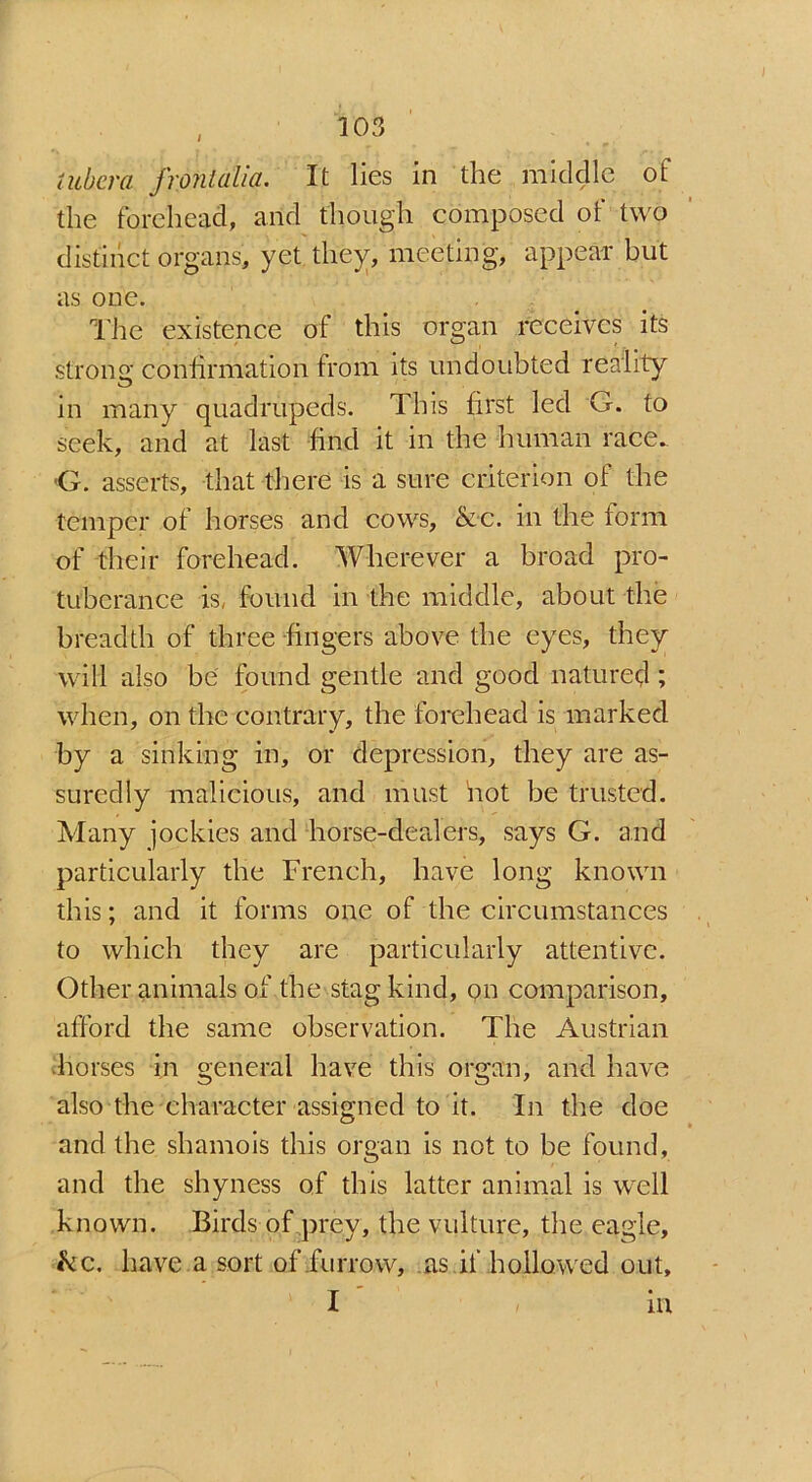 tubera fronialia. It lies in the middle of the forehead, arid though composed of two distinct organs, yet they, meeting, appear but as one. The existence of this organ receives its strong confirmation from its undoubted reality in many quadrupeds. This first led G. to seek, and at last find it in the human race. 'G. asserts, that there is a sure criterion of the temper of horses and cows, &c. in the form of their forehead. Wherever a broad pro- tuberance is, found in the middle, about the breadth of three fingers above the eyes, they will also be found gentle and good natured ; when, on the contrary, the forehead is marked by a sinking in, or depression, they are as- suredly malicious, and must hot be trusted. Many jockies and horse-dealers, says G. and particularly the French, have long known this; and it forms one of the circumstances to which they are particularly attentive. Other animals of the stag kind, on comparison, afford the same observation. The Austrian horses in general have this organ, and have also the character assigned to it. In the doe and the shamois this organ is not to be found, and the shyness of this latter animal is well known. Birds of prey, the vulture, the eagle, kc. have a sort of furrow, as if hollowed out,