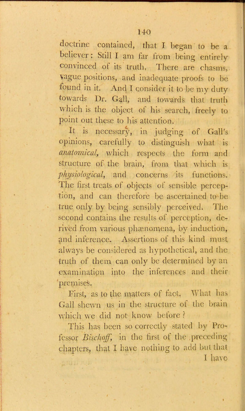 doctrine contained, that I began to be a believer: Still I am far from being entirely convinced of its truth. There are chasms, Vague positions, and inadequate proofs to be found in it. And I consider it to be my duty towards Dr. Gall, and towards that truth which is the object of his search, freely to point out these to his attention. It is necessary, in judging of Gall’s opinions, carefully to distinguish what is anatomical, which respects the form and structure of the brain, from that which is 'physiological, and concerns its functions. The first treats of objects of sensible percep- tion, and can therefore be ascertained to be true only by being sensibly perceived. The second contains the results of perception, de- rived from various phenomena, by induction, and inference. Assertions of this kind must always be considered as hypothetical, and the truth of them can only be determined by an examination into the inferences and their 'premises, First, as to the matters of fact, TV hat has Gall shewn us in the structure of the brain which we did not know before ? This has been so correctly stated by Pro- fessor Bischoff, in the first of the ,preceding chapters, that I have nothing to add but that I have