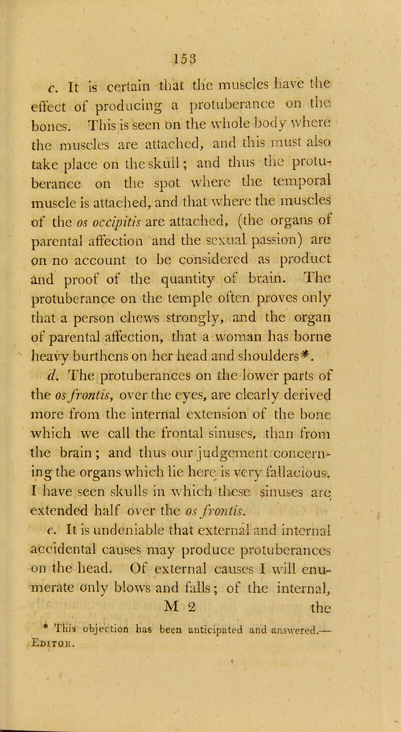 c. It is certain that the muscles have the effect of producing a protuberance on the bones. This is seen on the whole body where the muscles are attached, and this must also take place on the skull; and thus trie protu- berance on the spot where the temporal muscle is attached, and that where the muscles of the os occipitis are attached, (the organs of parental affection and the sexual passion) are on no account to be considered as product and proof of the quantity of brain. The protuberance on the temple often proves only that a person chews strongly, and the organ of parental affection, that a woman has borne heavy burthens on her head and shoulders'*. d. The protuberances on the lower parts of the os frontis, over the eyes, are clearly derived more from the internal extension of the bone which we call the frontal sinuses, than from the brain; and thus our judgement concern- ing the organs which lie here, is very fallacious. I have seen skulls in which these sinuses are extended half over the os frontis. e. It is undeniable that external and internal accidental causes may produce protuberances on the head. Of external causes I will enu- merate only blows and falls; of the internal, M 2 the * Tllis objection has been anticipated and answered.— Editok. I