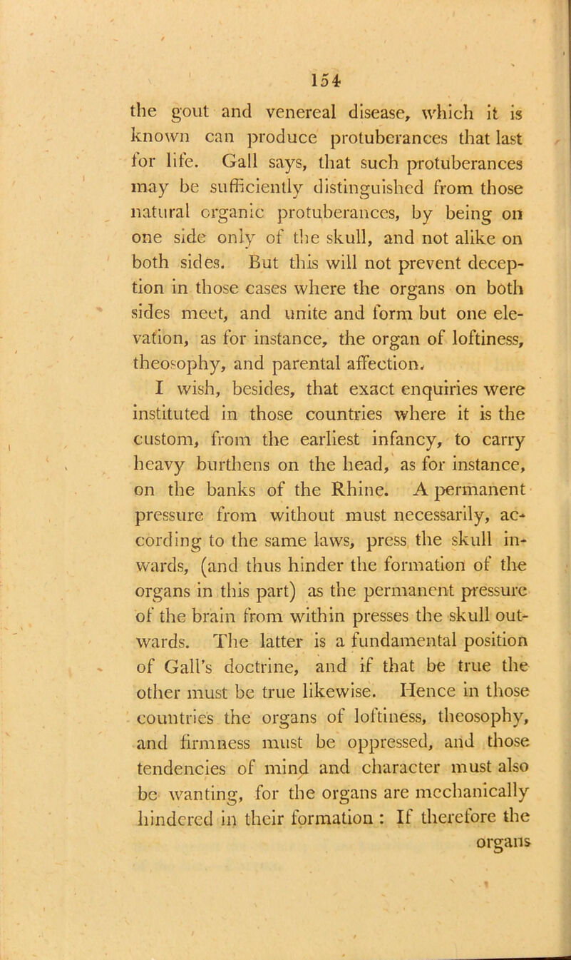 the gout and venereal disease, which it is known can produce protuberances that last lor lite. Gall says, that such protuberances may be sufficiently distinguished from those natural organic protuberances, by being on one side only of the skull, and not alike on both sides. But this will not prevent decep- tion in those cases where the organs on both .sides meet, and unite and form but one ele- vation, as for instance, the organ of loftiness, theosophy, and parental affection. I wish, besides, that exact enquiries were instituted in those countries where it is the custom, from the earliest infancy, to carry heavy burthens on the head, as for instance, on the banks of the Rhine. A permanent pressure from without must necessarily, ac- cording to the same laws, press the skull in- wards, (and thus hinder the formation of the organs in this part) as the permanent pressure of the brain from within presses the skull out- wards. The latter is a fundamental position of Gall’s doctrine, and if that be true the other must be true likewise. Hence in those countries the organs of loftiness, theosophy, and firmness must be oppressed, and those tendencies of mind and character must also be wanting, for the organs are mechanically hindered in their formation : It therefore the organs