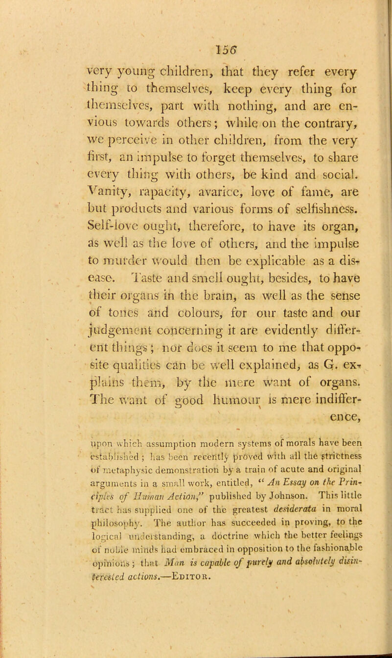 155 very young children, that they refer every thing eo themselves, keep every thing for themselves, part with nothing, and are en- vious towards others; while on the contrary, we perceive in other children, from the very first, an impulse to forget themselves, to share every thing with others, be kind and social. Vanity, rapacity, avarice, love of fame, are but products and various forms of selfishness. Self-iove ought, therefore, to have its organ, as well as the love of others, and five impulse to murder would then be explicable as a dis- ease. Taste and smeil ought, besides, to have their organs in the brain, as well as the sense of tones and colours, for our taste and our judgement concerning it are evidently differ- ent things; nor does it seem to me that oppo- site qualities can be well explained, as Q. ex-* plains them, by the mere want of organs. The want of good humour is mere indiffer- ence, upon which assumption modern systems of morals have been established ; has been recently proved with all the strictness of metaphysic demonstration by a train of acute and original arguments in a small work, entitled, “ An Essay on the Prin- ciples of Human Action” published by Johnson. This little tract has supplied one of the greatest desiderata in moral philosophy. The author has succeeded in proving, to the logical understanding, a doctrine which the better feejings of noble minds had embraced in opposition to the fashionable opinions ; that Man is capable of purely and absolutely disin- terested actions.—Editor.