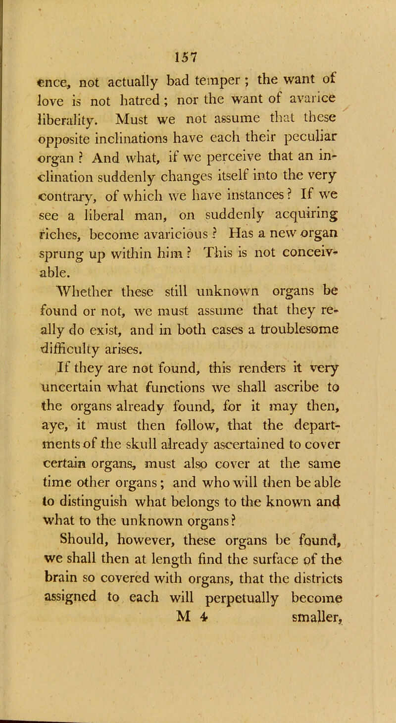 cnce, not actually bad temper; the want ot love is not hatred ; nor the want of avarice liberality. Must we not assume that these opposite inclinations have each their peculiar organ ? And what, if we perceive that an in- clination suddenly changes itself into the very contrary, of which we have instances ? If we see a liberal man, on suddenly acquiring riches, become avaricious .? Has a new organ sprung up within him ? This is not conceiv- able. Whether these still unknown organs be found or not, we must assume that they re- ally do exist, and in both cases a troublesome difficulty arises. If they are not found, this renders it very uncertain what functions we shall ascribe to the organs already found, for it may then, aye, it must then follow, that the depart- ments of the skull already ascertained to cover certain organs, must also cover at the same time other organs; and who will then be able to distinguish what belongs to the known and what to the unknown organs? Should, however, these organs be found, we shall then at length find the surface of the brain so covered with organs, that the districts assigned to each will perpetually become M 4■ smaller,