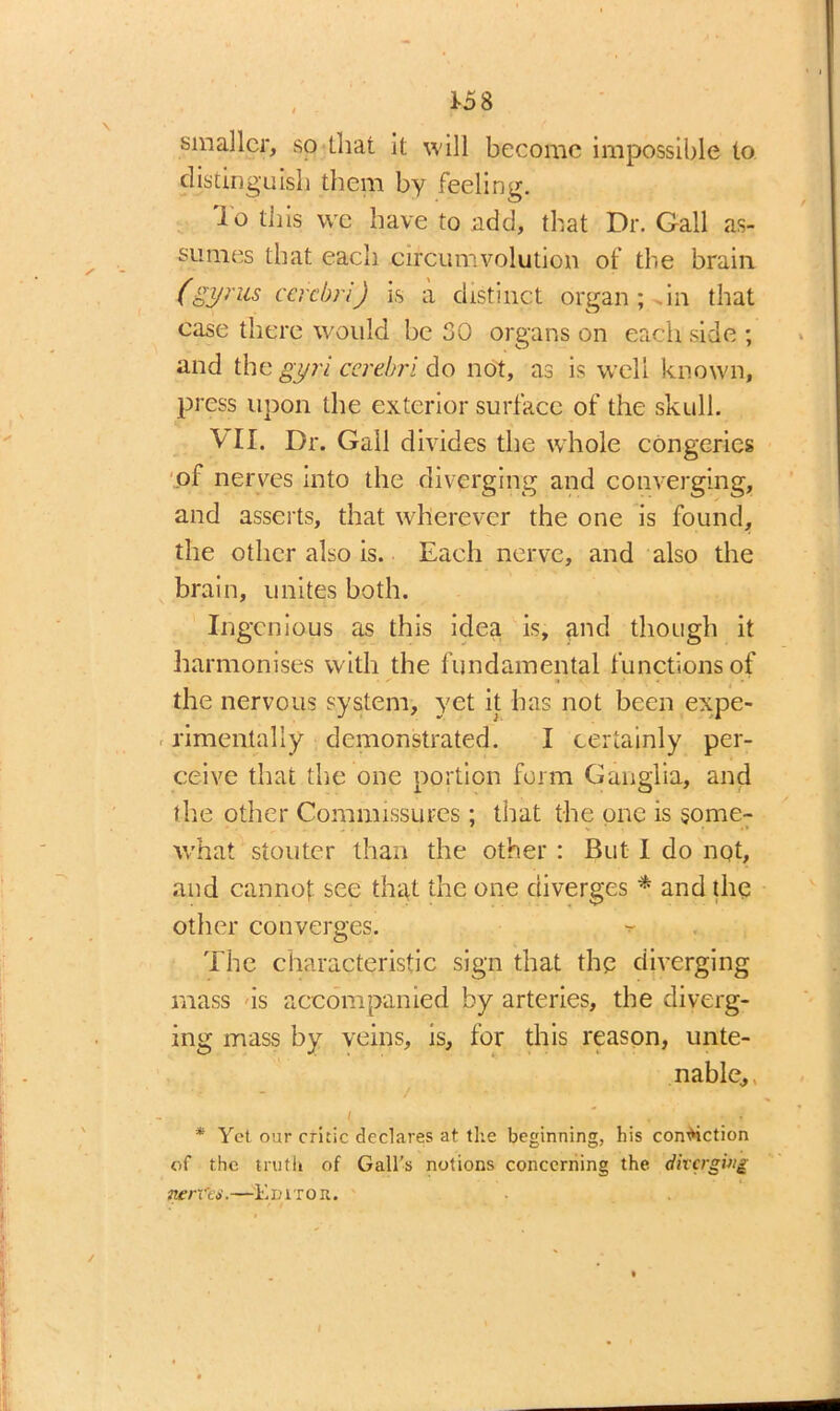 1-58 smaller, so (.hat it will become impossible to distinguish them by feeling. To this we have to add, that Dr. Gall as- sumes that each circumvolution of the brain (gyrus cerebri) is a distinct organ; in that case there would be 30 organs on each side ; and the gyri cerebri do not, as is well known, press upon the exterior surface of the skull. VII. Dr. Gall divides the whole congeries of nerves into the diverging and converging, and asserts, that wherever the one is found, the other also is. Each nerve, and also the brain, unites both. Ingenious as this idea, is, and though it harmonises with the fundamental functions of the nervous system, yet it has not been expe- rimentally demonstrated. I certainly per- ceive that the one portion form Ganglia, and the other Commissures ; that the one is some- what stouter than the other : But I do not, and cannof see that the one diverges * and the other converges. •=- The characteristic sign that the diverging mass is accompanied by arteries, the diverg- ing mass by veins, is, for this reason, unte- nable, , i * * •, i * Yet our critic declares at the beginning, his conviction of the truth of Gall's notions concerning the diverging nerCti.—Edit on.