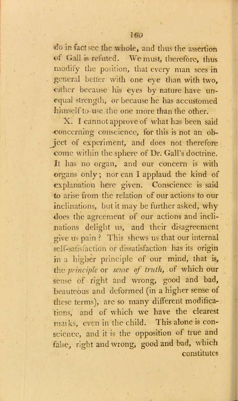 ISO «!o in fact see the whole, and thus the assertion Gall is reluted. We must, therefore, thus modify the position, that every man sees in general better with one eye than with two, either because his eyes by nature have un- equal strength, or because he has accustomed himself to use the one more than the other. , . / X. I cannot approve of what has been said concerning conscience, for this is not an ob- ject of experiment, and does not therefore come within the sphere of Dr. Gall’s doctrine. It has no organ, and our concern is with organs only; nor can I applaud the kind of explanation here given. Conscience is said to arise from the relation of our actions to our inclinations, but it may be further asked, why does the agreement pf our actions and incli- nations delight us, and their disagreement give us pain ? This shews us that our internal self-satisfaction or dissatisfaction has its origin in a higher principle of our mind, that is, the principle or sense of truth, of which our sense of right and wrong, good and bad, beauteous and deformed (in a higher sense of these terms), are so many different modifica- tions, and of which we have the clearest maiks, even in the child. This alone is con- science, and it is the opposition of true and false, right and wrong, good and bad, which constitutes