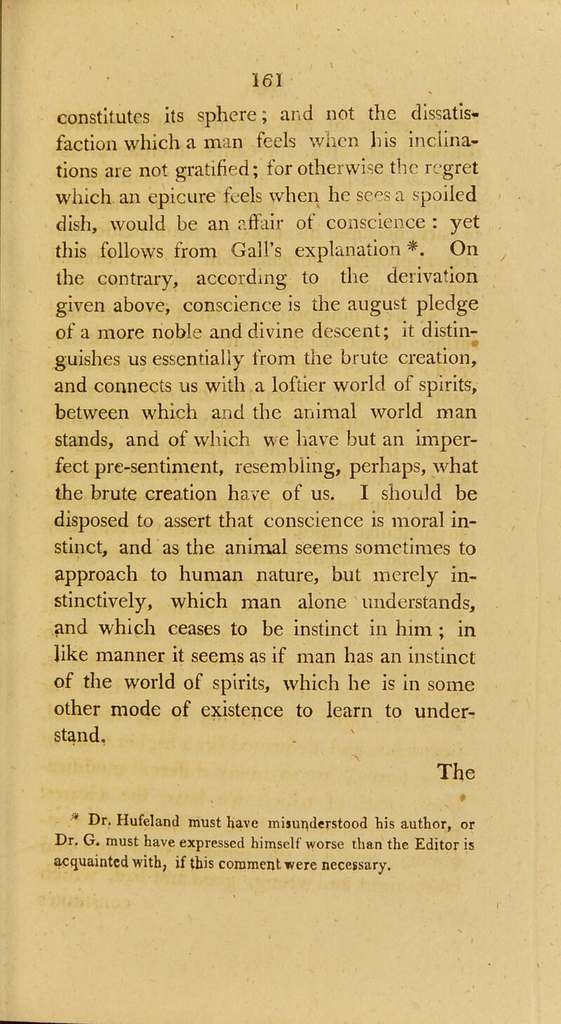 161 constitutes its sphere; and not the dissatis- faction which a man feels when his inclina- tions are not gratified; for otherwise the regret which an epicure feels when he sees a spoiled dish, would be an affair of conscience : yet this follows from Gall’s explanation *. On the contrary, according to the derivation given above, conscience is the august pledge of a more noble and divine descent; it distin- 0 guishes us essentially from the brute creation, and connects us with a loftier world of spirits, between which and the animal world man stands, and of which we have but an imper- fect pre-sentiment, resembling, perhaps, what the brute creation have of us. I should be disposed to assert that conscience is moral in- stinct, and as the animal seems sometimes to approach to human nature, but merely in- stinctively, which man alone understands, and which ceases to be instinct in him ; in like manner it seems as if man has an instinct of the world of spirits, which he is in some other mode of existence to learn to under- stand. The ♦ Dr. Hufeland must have misunderstood his author, or Dr. G. must have expressed himself worse than the Editor is acquainted with, if this comment were necessary.