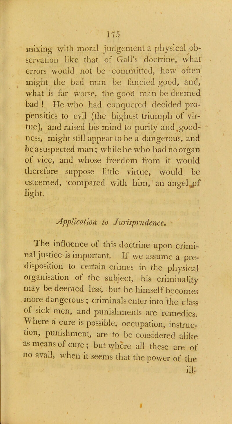mixing with moral judgement a physical ob- servation like that of Gall’s doctrine, what errors would not be committed, how often might the bad man be fancied good, and, what is far worse, the good man be deemed bad ! He who had conquered decided pro- pensities to evil (the highest triumph of vir- tue), and raised his mind to purity and .good- ness, might still appear to be a dangerous, and beasuspected man; while he who had no organ ot vice, and whose freedom from it would therefore suppose little virtue, would be esteemed, compared with him, an angel -fpf light. Application to Jurisprudence. The influence of this doctrine upon crimi- nal justice is important. If we assume a pre- disposition to certain crimes in the physical organisation of the subject, his criminality may be deemed less, but he himself becomes more dangerous; criminals enter into the class of sick men, and punishments are remedies. M here a cure is possible, occupation, instruc- tion, punishment, are to be considered alike as means of cure; but where all these are of no avail, when it seems that the power of the ill- i