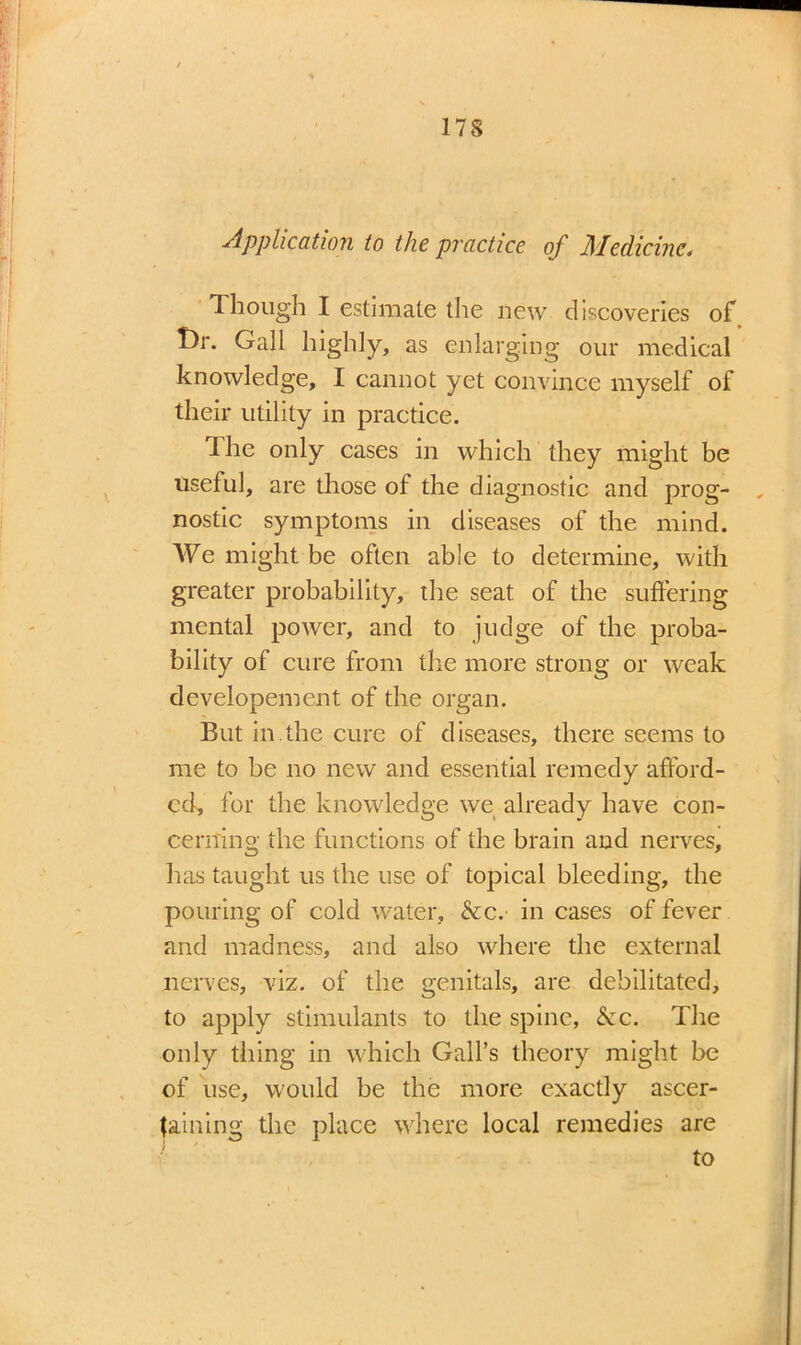 Application to the practice of Medicine* Though I estimate the new discoveries of I)r. Gall highly, as enlarging our medical knowledge, I cannot yet convince myself of their utility in practice. Ihe only cases in which they might be useful, are those of the diagnostic and prog- , nostic symptoms in diseases of the mind. We might be often able to determine, with greater probability, the seat of the suffering mental power, and to judge of the proba- bility of cure from the more strong or weak developement of the organ. But in.the cure of diseases, there seems to me to be no new and essential remedy afford- ed, for the knowledge we already have con- cerning the functions of the brain and nerves, has taught us the use of topical bleeding, the pouring of cold water, &c. in cases of fever and madness, and also where the external nerves, viz. of the genitals, are debilitated, to apply stimulants to the spine, &c. The only thing in which Gall’s theory might be of use, would be the more exactly ascer- taining the place where local remedies are to