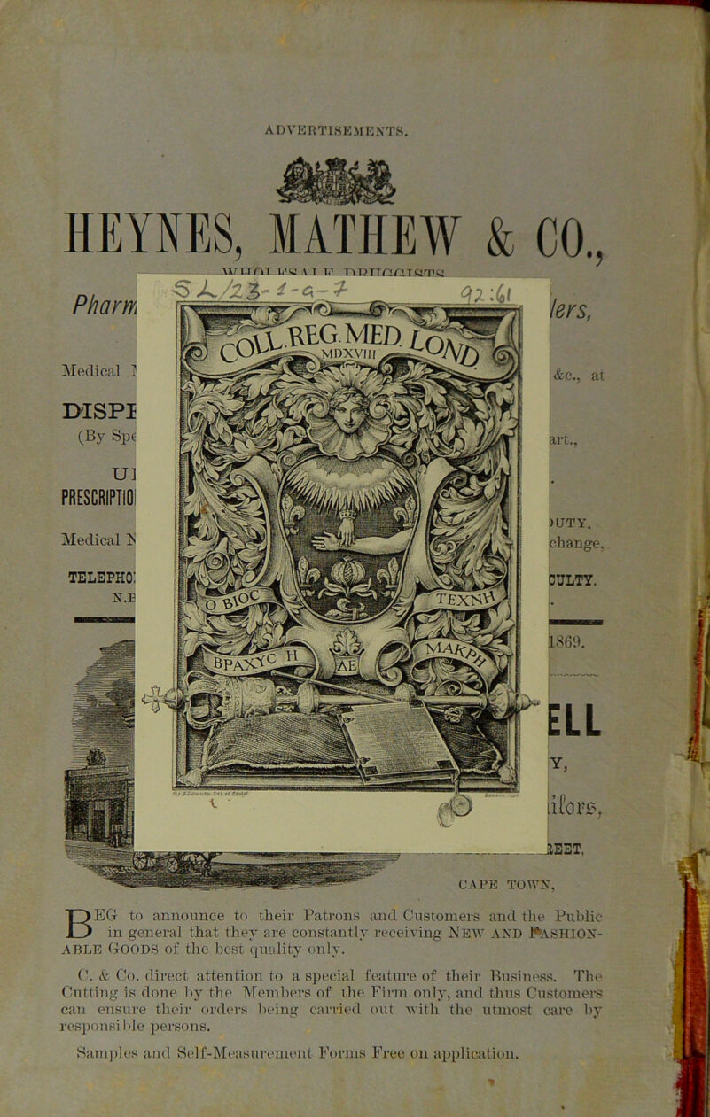 HEYNES, MATHEW & CO, Pham AXrT-TAT l.’V A 1 1.' ■S>L CAPE TOWN. Beg to announce to their Patrons and Customers and the Public- in general that they are constantly receiving New AND Pashiox- ABLE Goods of the best (^n-ality only. C. & Co. direct attention to a special feature of their Pusiness. The Cutting is done by the Members of the Firm only, and tluTS Customei-s can ensure tlieir ordcn-s l)eing carried out with the utmost care by responsible persons. Sam])l('s and Self-Measurement Forms Free on application. Medical .2 D-ISPI (By Spe U] PRESCRIPTIOI Medical IS TELEPHO: X.B &c., at art., )DTY. change, OULTY. 18g;i. iCorr', HEET.