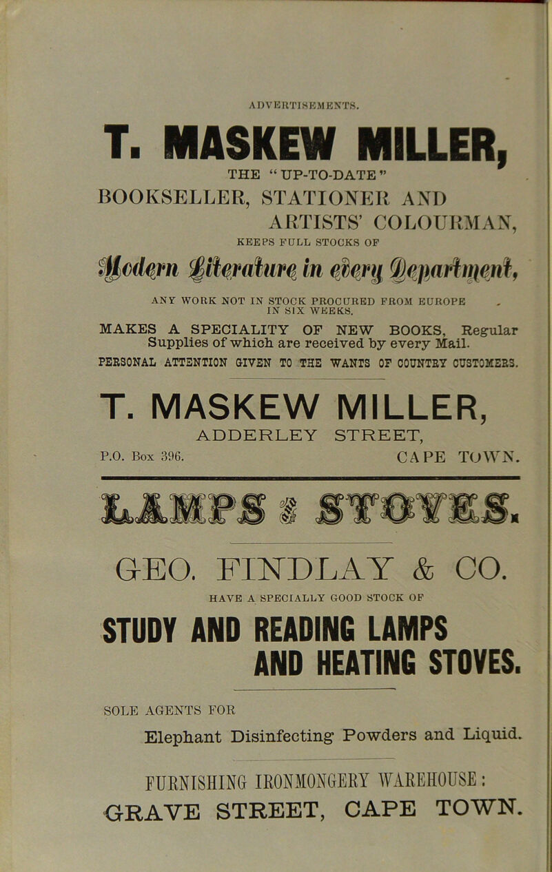 T. MASKEW MILLER, THE “UP-TO-DATE” BOOKSELLER, STATIONER AND ARTISTS’ COLOURMAN, KEEPS FULL STOCKS OP ANY WORK NOT IN STOCK PROCURED PROM EUROPE IN SIX WEEKS. MAKES A SPECIALITY OF NEW BOOKS, Regular Supplies of which are received by every Mail. PERSONAL ATTENTION GIVEN TO THE WANTS OF COUNTRY CUSTOMERS, T. MASKEW MILLER, ADDERLEY STREET, P.O. Box 396. CAPE TOWN. GEO. FINDLAY & CO. HAVE A SPECIALLY GOOD STOCK OP STUDY AND READING LAMPS AND HEATING STOVES. SOLE AGENTS FOR Elephant Disinfecting* Powders and Liquid. FURNISHING IRONMONGERY WAREHOUSE: GRAVE STREET, CAPE TOWN.