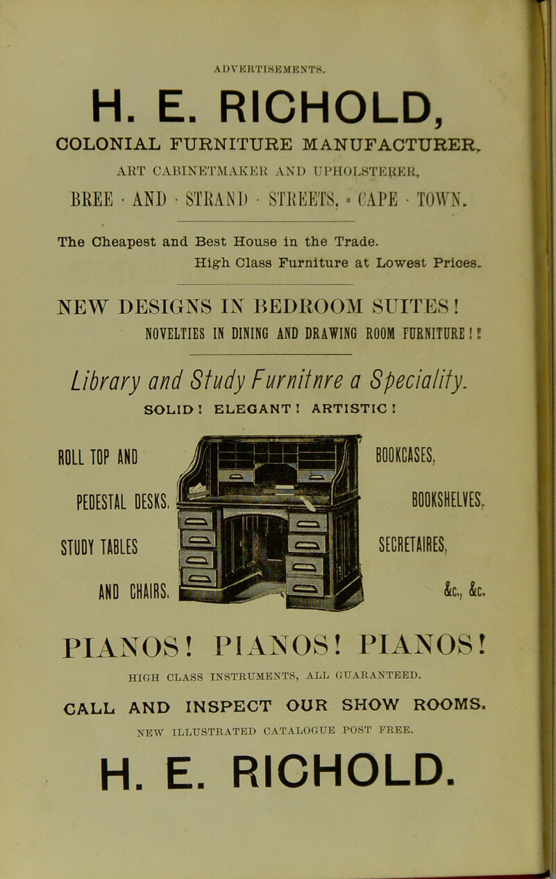 A D V K RTI« K M K NTS. IT i 1 i H. E. RICHOLD, , COLONIAL FURNITURE MANUFACTURER, ART CABINETMAKER AND URHOLSTEliER, BREE • AND • STRAND • STREETS, * CAPE • TOWN, The Cheapest and Best House in the Trade. High Class Furniture at Lowest Prices. NEW DESIGNS IN BEDROOM SUITES! NOVELTIES IN DININO AND DRAWING ROOM FURNITURE !! Library and Study Furniinre a Speciality, SOLID! ELEGANT! ARTISTIC! ROLL TOP ANO PEOESTAL DESKS, STOOT TABLES AND CHAIRS. PIANOS! PIANOS! PIANOS! HIGH CLASS INSTRUMENTS, ALL GUARANTEED. CALL AND INSPECT OUR SHOW ROOMS. NEW ILLUSTRATED CATALOGUE POST FREE. H. E. RICHOLD.