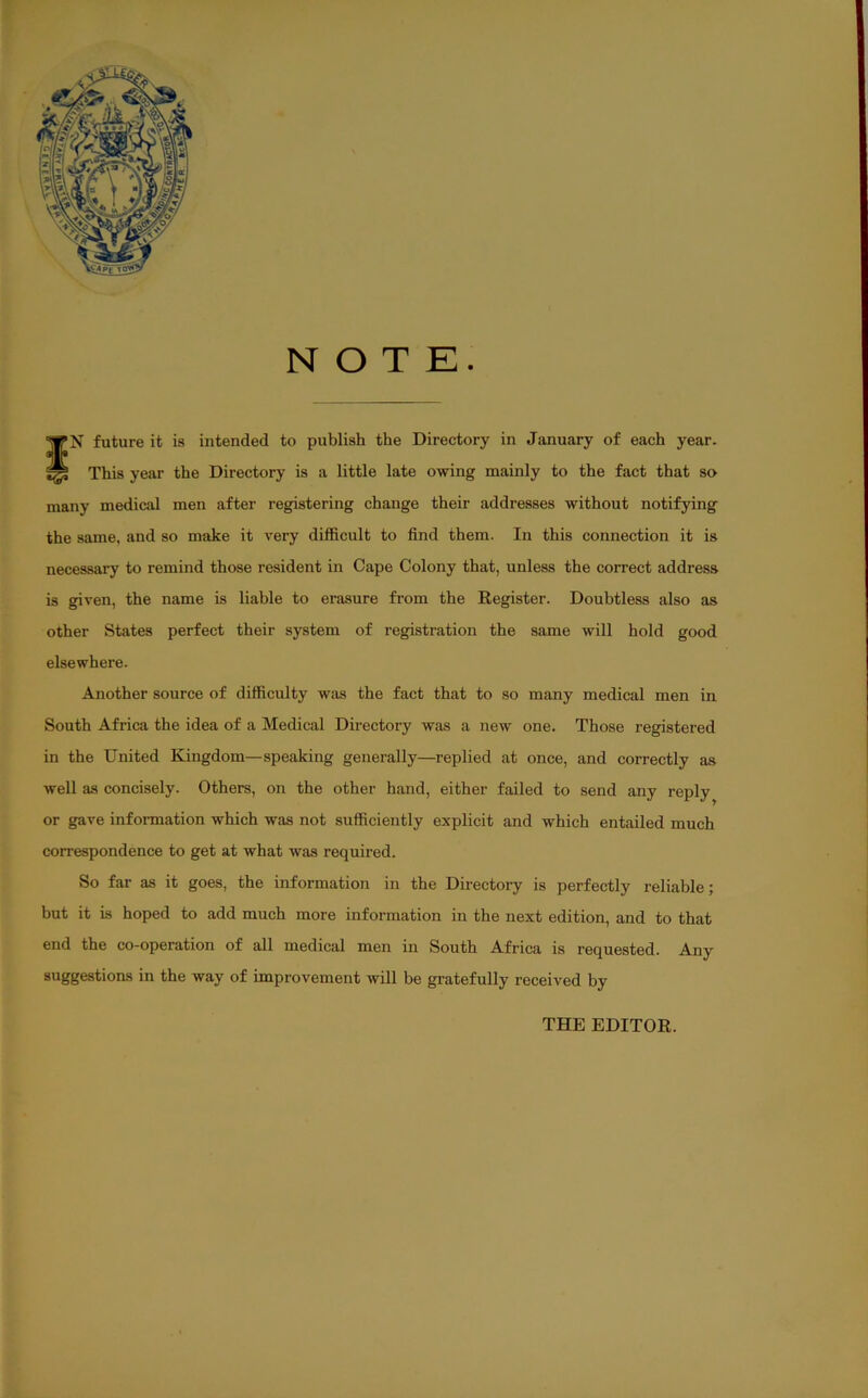 NOTE. WN future it is intended to publish the Directory in Januiiry of each year. ^ This year the Directory is a little late owing mainly to the fact that so many medical men after registering change their addresses without notifying the same, and so make it very difficult to find them. In this connection it is necessary to remind those resident in Cape Colony that, unless the correct address is gpven, the name is liable to erasure from the Register. Doubtless also as other States perfect their system of registration the same will hold good elsewhere. Another source of difficulty was the fact that to so many medical men in South Africa the idea of a Medical Directory was a new one. Those registered in the United Kingdom—speaking generally—replied at once, and correctly as well as concisely. Others, on the other hand, either failed to send any reply or gave information which was not sufficiently explicit and which entailed much correspondence to get at what was required. So far as it goes, the information in the Directory is perfectly reliable; but it is hoped to add much more information in the next edition, and to that end the co-operation of all medical men in South Africa is requested. Any suggestions in the way of improvement will be gratefully received by THE EDITOR.