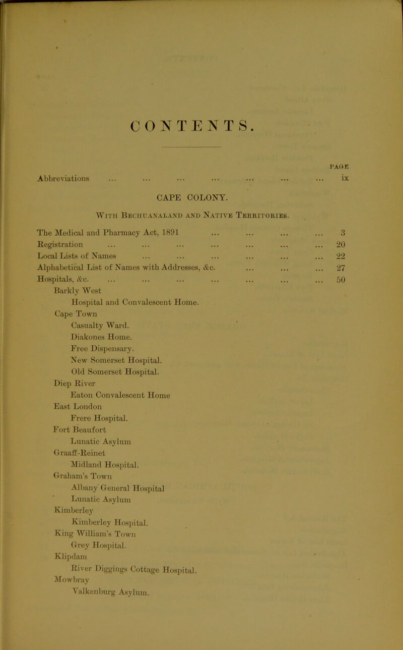 CONTENTS PA«E Abbreviations ... ... ... ... ... ... ... ix CAPE COLONY. With Bechuaxal.vnd and Native Territories. The Medical and Pharmacy Act, 1891 Registration Local Lists of Names Alphabetical List of Names with Addresses, &c. Hospitals, &c. Barkly West Hospital and Convalescent Home. Cape Town Casualty Ward. Diakones Home. Free Dispensary. New Somerset Hospital. Old Somerset Hospital. Diep River Eaton Convalescent Home E.ost London Frere Hospital. Fort Beaufort Lunatic Asylum GraafiE-Reinet Midland Hospitel. Graham’s Town Albany' General Hospital Lunatic A.sylum Kimberley Kimberley Hospital. King William’s Town Grey Hospital. Klipdam River Diggings Cottage Hospital. M <>wbi'ay Yalkenburg Asylum. 3 20 22 27 50