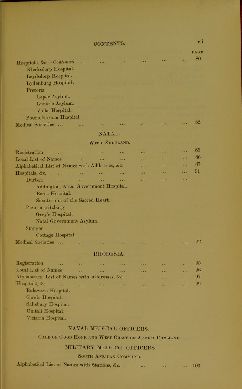 Hospitals, &c.—Continued ... Klerksdorp Hospital. Leydsdorp Hospital. Lydenburg Hospital. Pretoria Leper Asylum. Lunatic Asylum. Volks Hospital. Potchefstroom Hospital. Medical Societies ... NATAL. With Zululand. Registration Local List of Names Alphabetical List of Names with Addresses, &c. Hospitals, &c. Durban Addington, Natal Government Hospital. Berea Hospital. Sanatorium of the Sacred Heart. Pi etermaritzburg Grey’s Hospital. Natal Government Asylum. Stanger Cottage Hospital. Medical Societies ... I’ACiE 80 82 85 86 87 91 92 RHODESIA. Registration ... ... ... ... ... ... ... 95 Local List of Names ... ... ... ... ... ... 96 Alphabetical List of Names ■with Addresses, &c. ... ... ... 97 Hospitals, &c. ... ... ... ... ... ... ... 99 Bulawayo Hospital. Gwelo Hospital. Salisbury Hospital. Umtali Hospital. Victoria Hospital. NAVAL MEDICAL OFFICERS. Cai'e of Good Hope and West Coast of Africa Co.m.m.wd. MILITARY MEDICAL OFFICERS. South African Command. Alphabetical List of Names with Stations, &c. ... ... ... 103