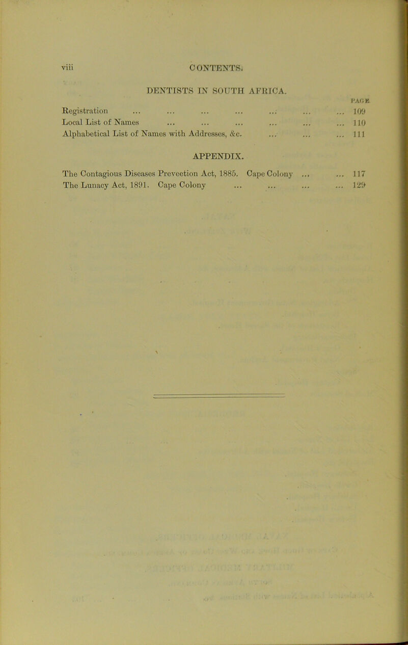 DENTISTS IN SOUTH AFRICA. I'ACK Registration ... ... ... ... ... ... ... ](/j Local List of Names ... ... ... ... ... ... no Alphabetical List of Names with Addresses, &c. ... ... ... Ill APPENDIX. The Contagious Diseases Preveetion Act, 1885. Cape Colony ... ... 117 The Lunacy Act, 1891. Cape Colony ... ... ... ... 129 \