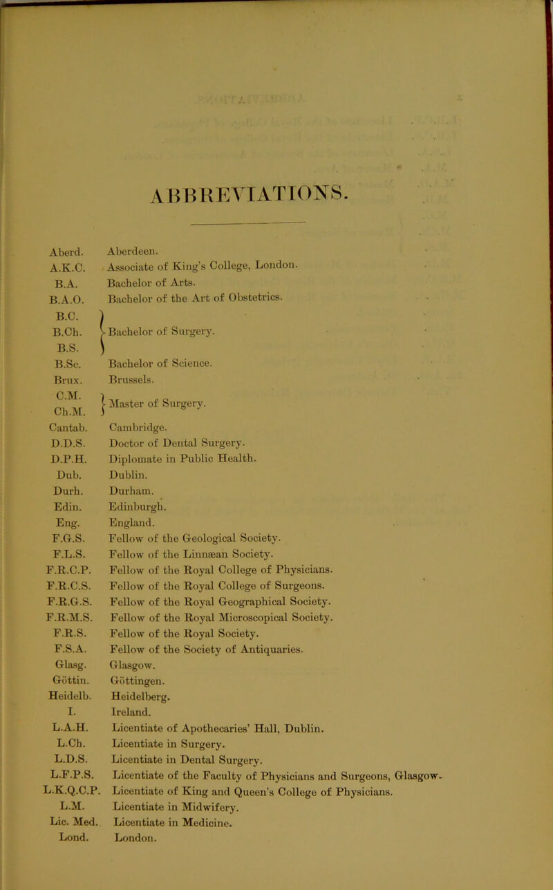 AHHKKVTATIONS Aberd. Aberdeen. A. K.C. Associate of King’s College, London. B.A. Bachelor of Arts. B. A.O. Bachelor of the Art of Obstetrics. B.C. B.Ch. B.S. B.Sc. Bachelor of Science. Brux. Brussels. C.M. 1 Ch.M. ] • Miister of Surgery. Cantab. Cambridge. D.D.S. Doctor of Dental Surgery. D.P.H. Diplomate in Public Health. Dub. Dublin. Durh. Durham. Edin. Edinburgh. Eng. England. F.G.S. Fellow of the Geological Society. F.L.S. Fellow of the Linnsean Society. F.R.C.P. Fellow of the Royal College of Physicians. F.R.C.S. Fellow of the Royal College of Surgeons. F.R.G.S. Fellow of the Royal Geographical Society. F.R.M.S. Fellow of the Royal Microscopiciil Society. F.R.S. Fellow of the Royal Society. F.S.A. Fellow of the Society of Antiquaries. Glasg. Gliisgow. Giittin. Gottingen. Heidelb. Heidelberg. I. Ireland. L.A.H. Licentiate of Apothecaries’ Hall, Dublin. L.Ch. Licentiate in Surgery. L.D.S. Licentiate in Dental Surgery. L.F.P.S. Licentiate of the Faculty of Physicians and Surgeons, Glasgow. L.K.Q.C.P. Licentiate of King and Queen’s College of Physicians. L.M. Licentiate in Midwifery. Lie. Med. Licentiate in Medicine. Lond. London. I Bachelor of Surgery.